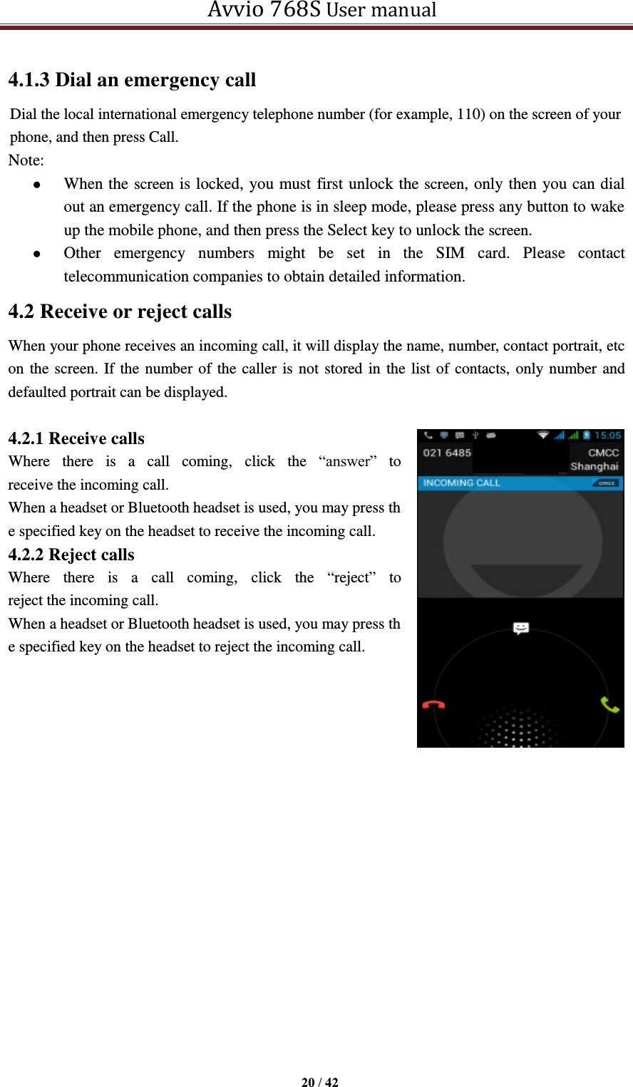   Avvio 768S User manual  20 / 42  4.1.3 Dial an emergency call Dial the local international emergency telephone number (for example, 110) on the screen of your phone, and then press Call. Note:  When the screen is locked, you must first unlock the screen, only then you can dial out an emergency call. If the phone is in sleep mode, please press any button to wake up the mobile phone, and then press the Select key to unlock the screen.  Other  emergency  numbers  might  be  set  in  the  SIM  card.  Please  contact telecommunication companies to obtain detailed information. 4.2 Receive or reject calls When your phone receives an incoming call, it will display the name, number, contact portrait, etc on the screen. If the number of the caller is not stored in the list of contacts, only number and defaulted portrait can be displayed.  4.2.1 Receive calls Where  there  is  a  call  coming,  click  the  “answer”  to receive the incoming call. When a headset or Bluetooth headset is used, you may press the specified key on the headset to receive the incoming call. 4.2.2 Reject calls Where  there  is  a  call  coming,  click  the  “reject”  to reject the incoming call. When a headset or Bluetooth headset is used, you may press the specified key on the headset to reject the incoming call.    