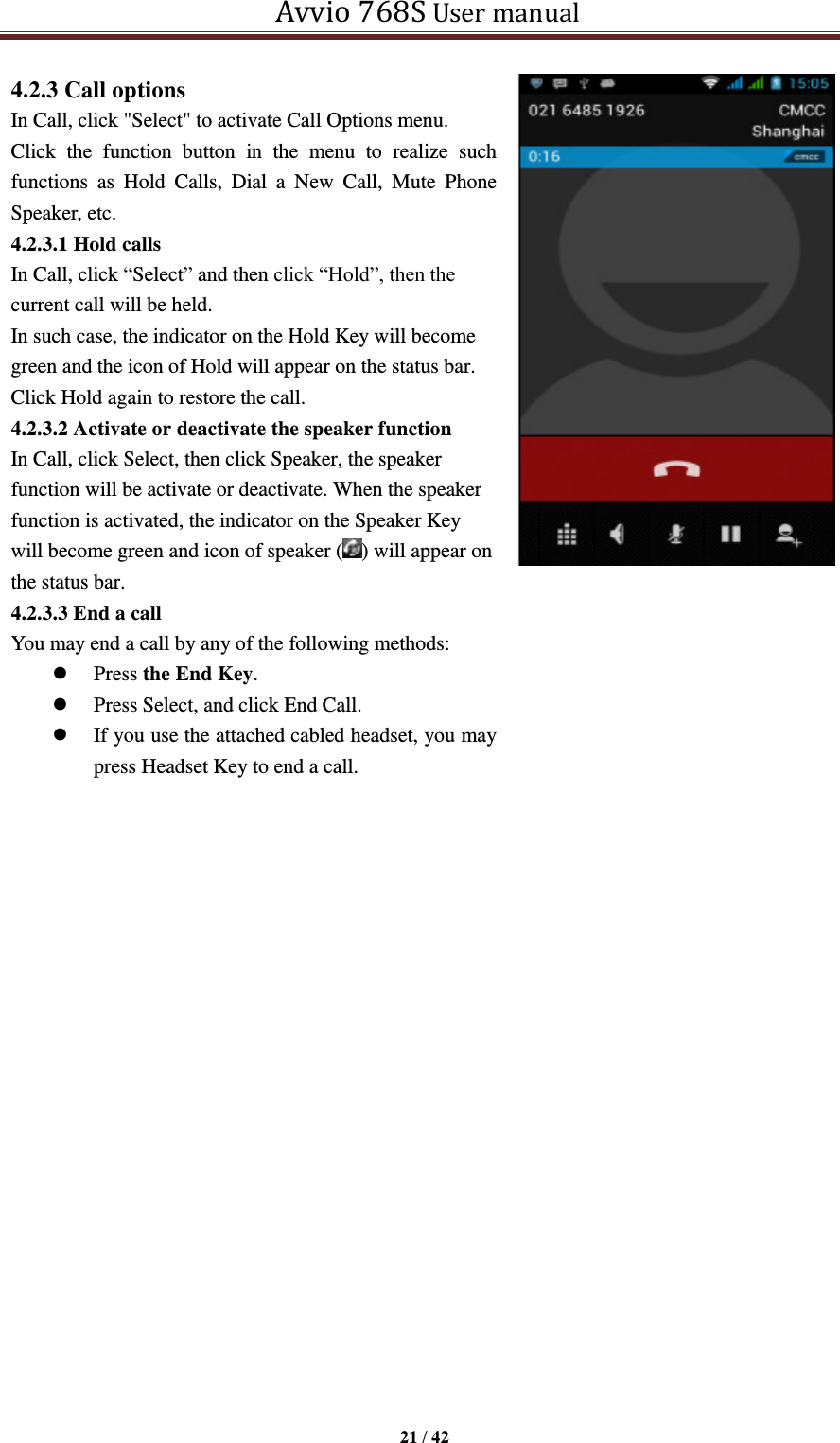   Avvio 768S User manual  21 / 42  4.2.3 Call options In Call, click &quot;Select&quot; to activate Call Options menu. Click  the  function  button  in  the  menu  to  realize  such functions  as  Hold  Calls,  Dial  a  New  Call,  Mute  Phone Speaker, etc.   4.2.3.1 Hold calls In Call, click “Select” and then click “Hold”, then the current call will be held. In such case, the indicator on the Hold Key will become green and the icon of Hold will appear on the status bar. Click Hold again to restore the call. 4.2.3.2 Activate or deactivate the speaker function In Call, click Select, then click Speaker, the speaker function will be activate or deactivate. When the speaker function is activated, the indicator on the Speaker Key will become green and icon of speaker ( ) will appear on the status bar. 4.2.3.3 End a call You may end a call by any of the following methods:    Press the End Key.  Press Select, and click End Call.  If you use the attached cabled headset, you may press Headset Key to end a call.             