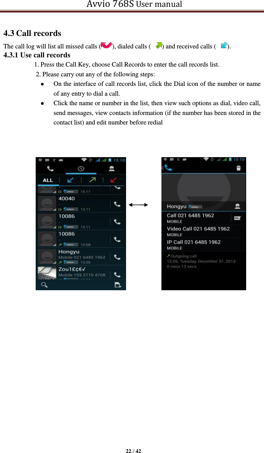   Avvio 768S User manual  22 / 42  4.3 Call records The call log will list all missed calls ( ), dialed calls ( ) and received calls ( ). 4.3.1 Use call records   1. Press the Call Key, choose Call Records to enter the call records list.   2. Please carry out any of the following steps:    On the interface of call records list, click the Dial icon of the number or name of any entry to dial a call.  Click the name or number in the list, then view such options as dial, video call, send messages, view contacts information (if the number has been stored in the contact list) and edit number before redial                                        