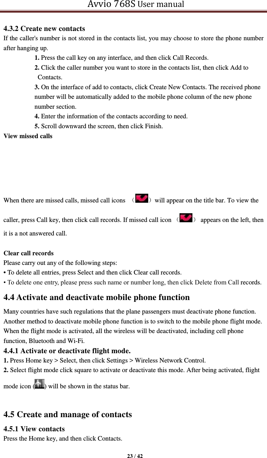   Avvio 768S User manual  23 / 42  4.3.2 Create new contacts If the caller&apos;s number is not stored in the contacts list, you may choose to store the phone number after hanging up. 1. Press the call key on any interface, and then click Call Records. 2. Click the caller number you want to store in the contacts list, then click Add to Contacts. 3. On the interface of add to contacts, click Create New Contacts. The received phone number will be automatically added to the mobile phone column of the new phone number section. 4. Enter the information of the contacts according to need. 5. Scroll downward the screen, then click Finish. View missed calls      When there are missed calls, missed call icons  （ ）will appear on the title bar. To view the caller, press Call key, then click call records. If missed call icon （ ）  appears on the left, then it is a not answered call.  Clear call records Please carry out any of the following steps: • To delete all entries, press Select and then click Clear call records.   • To delete one entry, please press such name or number long, then click Delete from Call records. 4.4 Activate and deactivate mobile phone function Many countries have such regulations that the plane passengers must deactivate phone function. Another method to deactivate mobile phone function is to switch to the mobile phone flight mode. When the flight mode is activated, all the wireless will be deactivated, including cell phone function, Bluetooth and Wi-Fi. 4.4.1 Activate or deactivate flight mode. 1. Press Home key &gt; Select, then click Settings &gt; Wireless Network Control. 2. Select flight mode click square to activate or deactivate this mode. After being activated, flight mode icon ( ) will be shown in the status bar.  4.5 Create and manage of contacts 4.5.1 View contacts Press the Home key, and then click Contacts. 