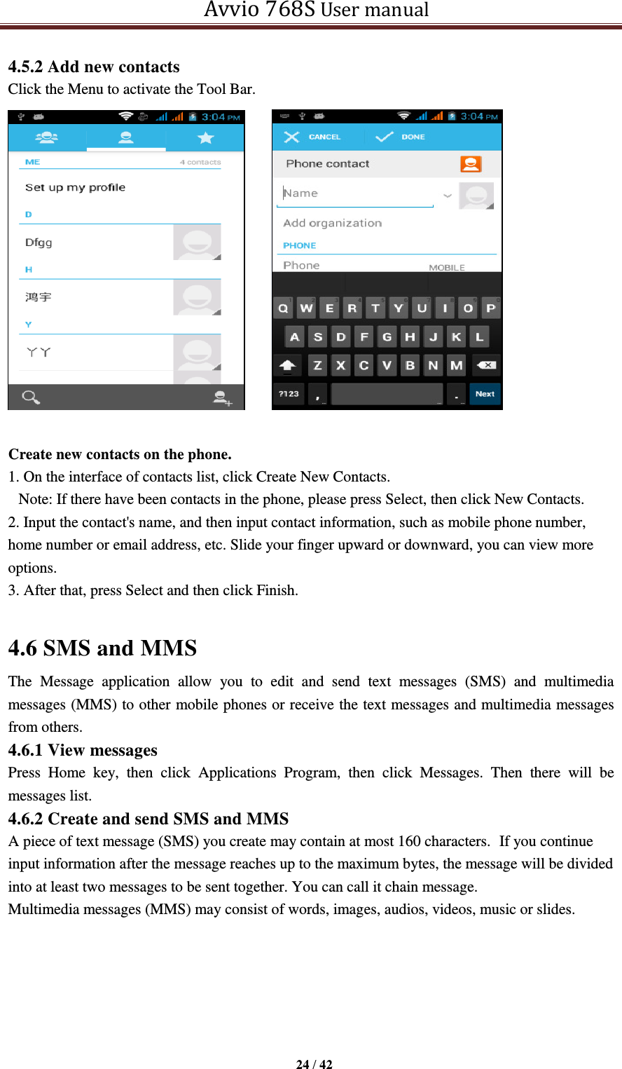   Avvio 768S User manual  24 / 42  4.5.2 Add new contacts Click the Menu to activate the Tool Bar.       Create new contacts on the phone. 1. On the interface of contacts list, click Create New Contacts. Note: If there have been contacts in the phone, please press Select, then click New Contacts. 2. Input the contact&apos;s name, and then input contact information, such as mobile phone number, home number or email address, etc. Slide your finger upward or downward, you can view more options. 3. After that, press Select and then click Finish.      4.6 SMS and MMS The  Message  application  allow  you  to  edit  and  send  text  messages  (SMS)  and  multimedia messages (MMS) to other mobile phones or receive the text messages and multimedia messages from others.   4.6.1 View messages Press  Home  key,  then  click  Applications  Program,  then  click  Messages.  Then  there  will  be messages list. 4.6.2 Create and send SMS and MMS A piece of text message (SMS) you create may contain at most 160 characters. If you continue input information after the message reaches up to the maximum bytes, the message will be divided into at least two messages to be sent together. You can call it chain message. Multimedia messages (MMS) may consist of words, images, audios, videos, music or slides.   