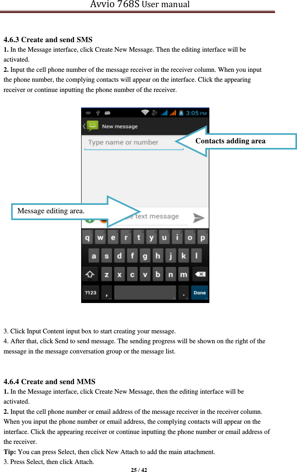   Avvio 768S User manual  25 / 42   4.6.3 Create and send SMS 1. In the Message interface, click Create New Message. Then the editing interface will be activated. 2. Input the cell phone number of the message receiver in the receiver column. When you input the phone number, the complying contacts will appear on the interface. Click the appearing receiver or continue inputting the phone number of the receiver.    3. Click Input Content input box to start creating your message. 4. After that, click Send to send message. The sending progress will be shown on the right of the message in the message conversation group or the message list.     4.6.4 Create and send MMS 1. In the Message interface, click Create New Message, then the editing interface will be activated.   2. Input the cell phone number or email address of the message receiver in the receiver column. When you input the phone number or email address, the complying contacts will appear on the interface. Click the appearing receiver or continue inputting the phone number or email address of the receiver. Tip: You can press Select, then click New Attach to add the main attachment. 3. Press Select, then click Attach. Message editing area. Contacts adding area 