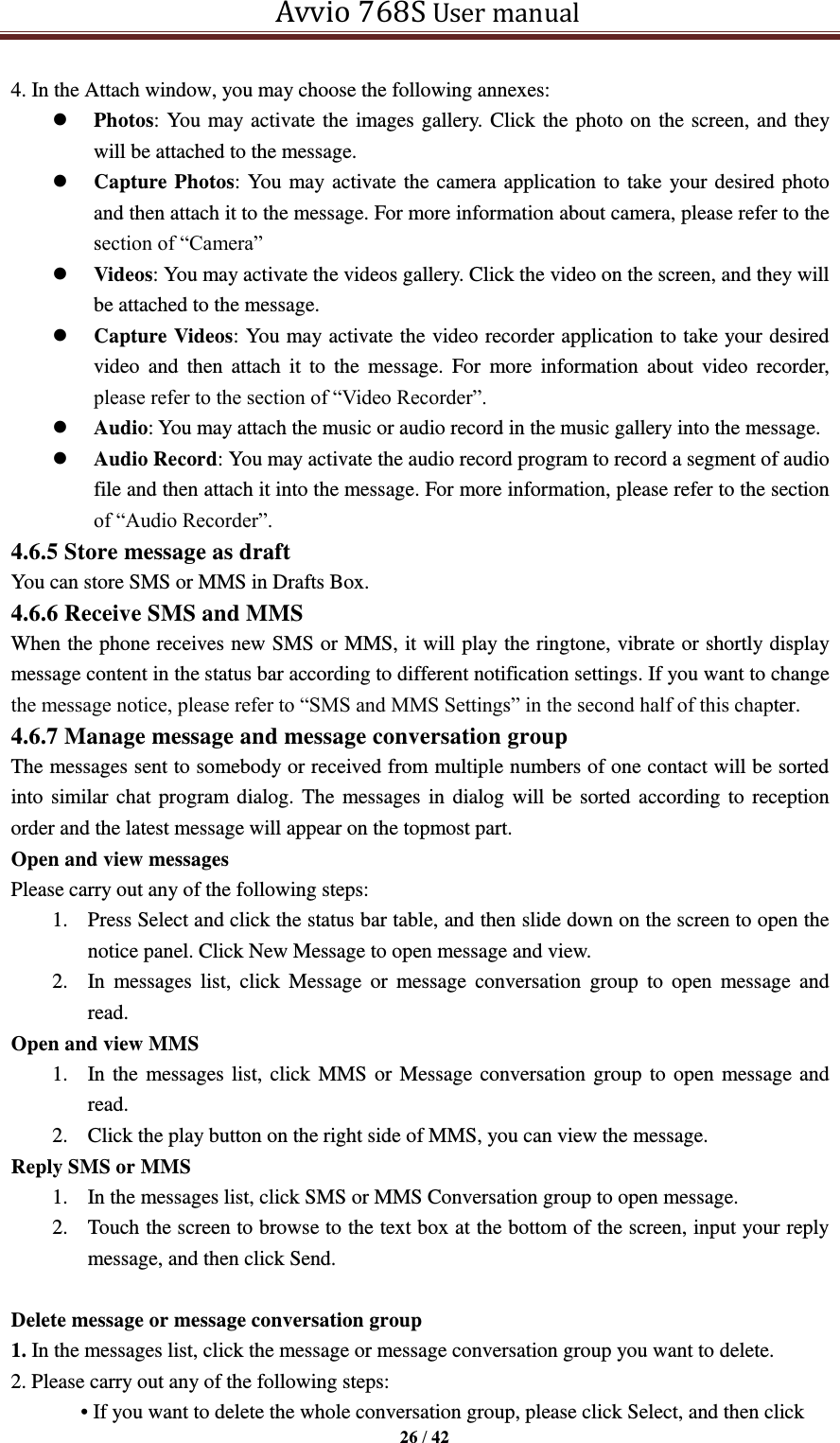   Avvio 768S User manual  26 / 42  4. In the Attach window, you may choose the following annexes:    Photos: You may activate the images gallery. Click the photo on the screen, and they will be attached to the message.  Capture Photos: You may activate the camera application to take your desired photo and then attach it to the message. For more information about camera, please refer to the section of “Camera”  Videos: You may activate the videos gallery. Click the video on the screen, and they will be attached to the message.  Capture Videos: You may activate the video recorder application to take your desired video  and  then  attach  it  to  the  message.  For  more  information  about  video  recorder, please refer to the section of “Video Recorder”.    Audio: You may attach the music or audio record in the music gallery into the message.  Audio Record: You may activate the audio record program to record a segment of audio file and then attach it into the message. For more information, please refer to the section of “Audio Recorder”.   4.6.5 Store message as draft   You can store SMS or MMS in Drafts Box. 4.6.6 Receive SMS and MMS When the phone receives new SMS or MMS, it will play the ringtone, vibrate or shortly display message content in the status bar according to different notification settings. If you want to change the message notice, please refer to “SMS and MMS Settings” in the second half of this chapter.   4.6.7 Manage message and message conversation group The messages sent to somebody or received from multiple numbers of one contact will be sorted into similar chat program dialog. The  messages in dialog will be sorted according to reception order and the latest message will appear on the topmost part.   Open and view messages Please carry out any of the following steps:   1. Press Select and click the status bar table, and then slide down on the screen to open the notice panel. Click New Message to open message and view. 2. In  messages  list,  click  Message  or  message conversation  group  to  open  message  and read. Open and view MMS 1. In the messages list, click MMS or Message conversation group to open message and read. 2. Click the play button on the right side of MMS, you can view the message. Reply SMS or MMS 1. In the messages list, click SMS or MMS Conversation group to open message. 2. Touch the screen to browse to the text box at the bottom of the screen, input your reply message, and then click Send.  Delete message or message conversation group 1. In the messages list, click the message or message conversation group you want to delete. 2. Please carry out any of the following steps:   • If you want to delete the whole conversation group, please click Select, and then click 