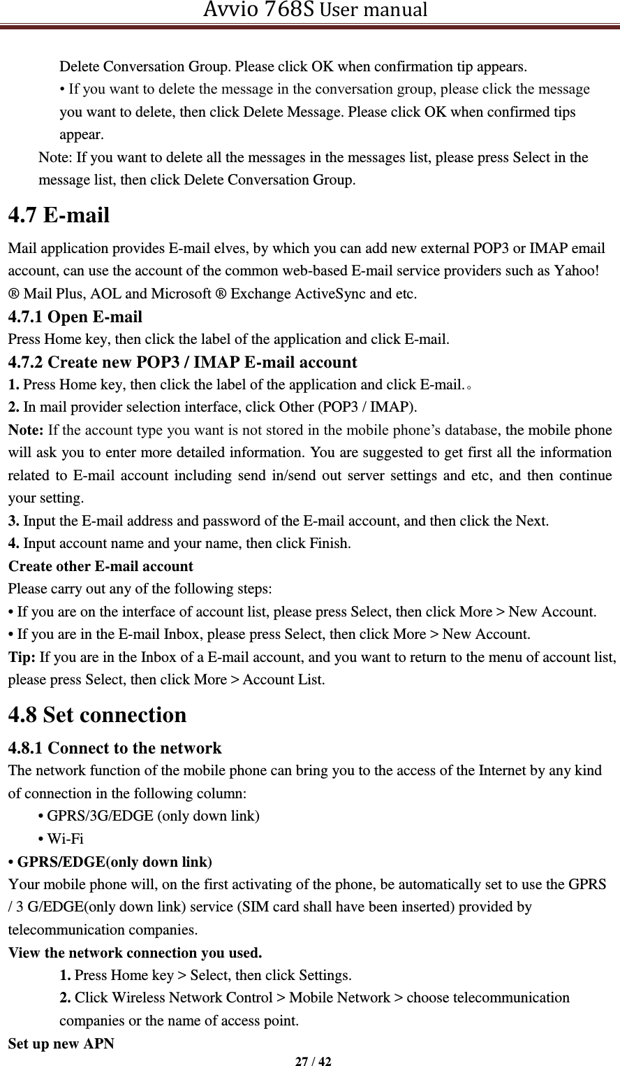   Avvio 768S User manual  27 / 42  Delete Conversation Group. Please click OK when confirmation tip appears. • If you want to delete the message in the conversation group, please click the message you want to delete, then click Delete Message. Please click OK when confirmed tips appear. Note: If you want to delete all the messages in the messages list, please press Select in the message list, then click Delete Conversation Group. 4.7 E-mail Mail application provides E-mail elves, by which you can add new external POP3 or IMAP email account, can use the account of the common web-based E-mail service providers such as Yahoo! ® Mail Plus, AOL and Microsoft ® Exchange ActiveSync and etc. 4.7.1 Open E-mail Press Home key, then click the label of the application and click E-mail. 4.7.2 Create new POP3 / IMAP E-mail account 1. Press Home key, then click the label of the application and click E-mail.。 2. In mail provider selection interface, click Other (POP3 / IMAP). Note: If the account type you want is not stored in the mobile phone’s database, the mobile phone will ask you to enter more detailed information. You are suggested to get first all the information related to E-mail account including send in/send out server settings and etc,  and then continue your setting.   3. Input the E-mail address and password of the E-mail account, and then click the Next. 4. Input account name and your name, then click Finish. Create other E-mail account Please carry out any of the following steps:   • If you are on the interface of account list, please press Select, then click More &gt; New Account. • If you are in the E-mail Inbox, please press Select, then click More &gt; New Account. Tip: If you are in the Inbox of a E-mail account, and you want to return to the menu of account list, please press Select, then click More &gt; Account List. 4.8 Set connection 4.8.1 Connect to the network The network function of the mobile phone can bring you to the access of the Internet by any kind of connection in the following column: • GPRS/3G/EDGE (only down link) • Wi-Fi   • GPRS/EDGE(only down link) Your mobile phone will, on the first activating of the phone, be automatically set to use the GPRS / 3 G/EDGE(only down link) service (SIM card shall have been inserted) provided by telecommunication companies.   View the network connection you used. 1. Press Home key &gt; Select, then click Settings. 2. Click Wireless Network Control &gt; Mobile Network &gt; choose telecommunication companies or the name of access point. Set up new APN 