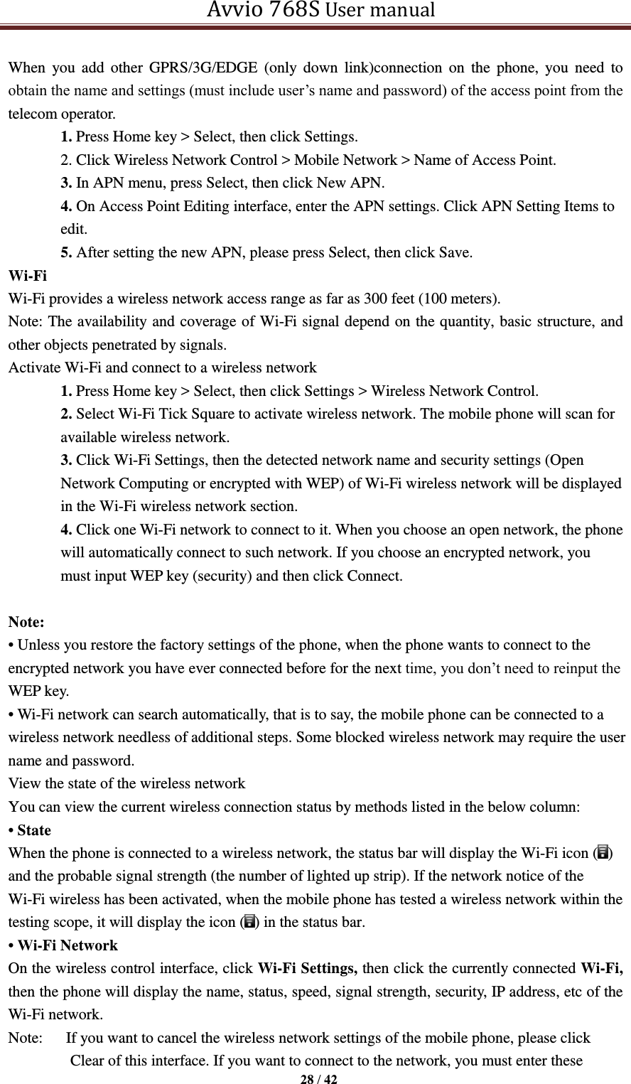   Avvio 768S User manual  28 / 42  When  you  add  other  GPRS/3G/EDGE  (only  down  link)connection  on  the  phone,  you  need  to obtain the name and settings (must include user’s name and password) of the access point from the telecom operator. 1. Press Home key &gt; Select, then click Settings. 2. Click Wireless Network Control &gt; Mobile Network &gt; Name of Access Point. 3. In APN menu, press Select, then click New APN. 4. On Access Point Editing interface, enter the APN settings. Click APN Setting Items to edit. 5. After setting the new APN, please press Select, then click Save. Wi-Fi   Wi-Fi provides a wireless network access range as far as 300 feet (100 meters). Note: The availability and coverage of Wi-Fi signal depend on the quantity, basic structure, and other objects penetrated by signals. Activate Wi-Fi and connect to a wireless network 1. Press Home key &gt; Select, then click Settings &gt; Wireless Network Control. 2. Select Wi-Fi Tick Square to activate wireless network. The mobile phone will scan for available wireless network. 3. Click Wi-Fi Settings, then the detected network name and security settings (Open Network Computing or encrypted with WEP) of Wi-Fi wireless network will be displayed in the Wi-Fi wireless network section. 4. Click one Wi-Fi network to connect to it. When you choose an open network, the phone will automatically connect to such network. If you choose an encrypted network, you must input WEP key (security) and then click Connect.  Note: • Unless you restore the factory settings of the phone, when the phone wants to connect to the encrypted network you have ever connected before for the next time, you don’t need to reinput the WEP key. • Wi-Fi network can search automatically, that is to say, the mobile phone can be connected to a wireless network needless of additional steps. Some blocked wireless network may require the user name and password. View the state of the wireless network You can view the current wireless connection status by methods listed in the below column: • State When the phone is connected to a wireless network, the status bar will display the Wi-Fi icon ( ) and the probable signal strength (the number of lighted up strip). If the network notice of the Wi-Fi wireless has been activated, when the mobile phone has tested a wireless network within the testing scope, it will display the icon ( ) in the status bar. • Wi-Fi Network On the wireless control interface, click Wi-Fi Settings, then click the currently connected Wi-Fi, then the phone will display the name, status, speed, signal strength, security, IP address, etc of the Wi-Fi network.   Note:      If you want to cancel the wireless network settings of the mobile phone, please click Clear of this interface. If you want to connect to the network, you must enter these 