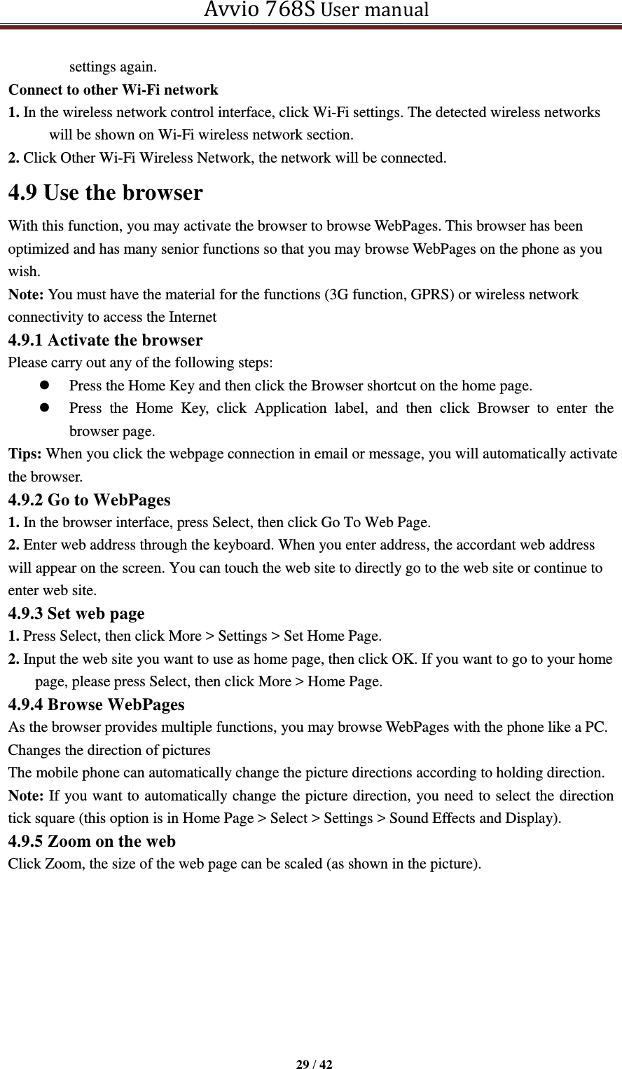   Avvio 768S User manual  29 / 42  settings again. Connect to other Wi-Fi network 1. In the wireless network control interface, click Wi-Fi settings. The detected wireless networks will be shown on Wi-Fi wireless network section. 2. Click Other Wi-Fi Wireless Network, the network will be connected. 4.9 Use the browser With this function, you may activate the browser to browse WebPages. This browser has been optimized and has many senior functions so that you may browse WebPages on the phone as you wish. Note: You must have the material for the functions (3G function, GPRS) or wireless network connectivity to access the Internet 4.9.1 Activate the browser Please carry out any of the following steps:    Press the Home Key and then click the Browser shortcut on the home page.  Press  the  Home  Key,  click  Application  label,  and  then  click  Browser  to  enter  the browser page. Tips: When you click the webpage connection in email or message, you will automatically activate the browser. 4.9.2 Go to WebPages 1. In the browser interface, press Select, then click Go To Web Page. 2. Enter web address through the keyboard. When you enter address, the accordant web address will appear on the screen. You can touch the web site to directly go to the web site or continue to enter web site. 4.9.3 Set web page 1. Press Select, then click More &gt; Settings &gt; Set Home Page. 2. Input the web site you want to use as home page, then click OK. If you want to go to your home page, please press Select, then click More &gt; Home Page. 4.9.4 Browse WebPages As the browser provides multiple functions, you may browse WebPages with the phone like a PC. Changes the direction of pictures The mobile phone can automatically change the picture directions according to holding direction. Note: If you want to automatically change the picture direction, you need to select the direction tick square (this option is in Home Page &gt; Select &gt; Settings &gt; Sound Effects and Display). 4.9.5 Zoom on the web   Click Zoom, the size of the web page can be scaled (as shown in the picture).   