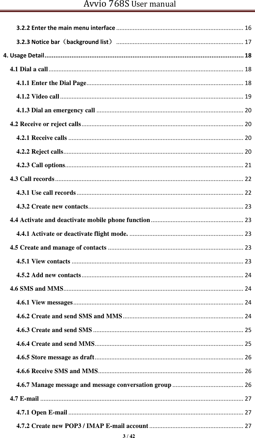   Avvio 768S User manual  3 / 42  3.2.2 Enter the main menu interface ............................................................................. 16 3.2.3 Notice bar（background list） ............................................................................. 17 4. Usage Detail ............................................................................................................... 18 4.1 Dial a call ...................................................................................................................... 18 4.1.1 Enter the Dial Page ............................................................................................... 18 4.1.2 Video call ............................................................................................................... 19 4.1.3 Dial an emergency call ......................................................................................... 20 4.2 Receive or reject calls .................................................................................................. 20 4.2.1 Receive calls .......................................................................................................... 20 4.2.2 Reject calls ............................................................................................................. 20 4.2.3 Call options............................................................................................................ 21 4.3 Call records .................................................................................................................. 22 4.3.1 Use call records ..................................................................................................... 22 4.3.2 Create new contacts .............................................................................................. 23 4.4 Activate and deactivate mobile phone function ........................................................ 23 4.4.1 Activate or deactivate flight mode. ..................................................................... 23 4.5 Create and manage of contacts .................................................................................. 23 4.5.1 View contacts ........................................................................................................ 23 4.5.2 Add new contacts .................................................................................................. 24 4.6 SMS and MMS ............................................................................................................. 24 4.6.1 View messages ....................................................................................................... 24 4.6.2 Create and send SMS and MMS ......................................................................... 24 4.6.3 Create and send SMS ........................................................................................... 25 4.6.4 Create and send MMS .......................................................................................... 25 4.6.5 Store message as draft .......................................................................................... 26 4.6.6 Receive SMS and MMS ........................................................................................ 26 4.6.7 Manage message and message conversation group ........................................... 26 4.7 E-mail ........................................................................................................................... 27 4.7.1 Open E-mail .......................................................................................................... 27 4.7.2 Create new POP3 / IMAP E-mail account ......................................................... 27 