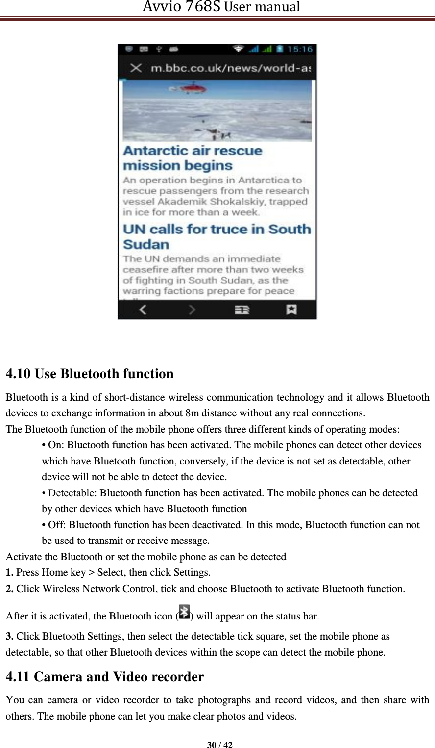   Avvio 768S User manual  30 / 42    4.10 Use Bluetooth function Bluetooth is a kind of short-distance wireless communication technology and it allows Bluetooth devices to exchange information in about 8m distance without any real connections.   The Bluetooth function of the mobile phone offers three different kinds of operating modes: • On: Bluetooth function has been activated. The mobile phones can detect other devices which have Bluetooth function, conversely, if the device is not set as detectable, other device will not be able to detect the device. • Detectable: Bluetooth function has been activated. The mobile phones can be detected by other devices which have Bluetooth function • Off: Bluetooth function has been deactivated. In this mode, Bluetooth function can not be used to transmit or receive message. Activate the Bluetooth or set the mobile phone as can be detected 1. Press Home key &gt; Select, then click Settings. 2. Click Wireless Network Control, tick and choose Bluetooth to activate Bluetooth function.   After it is activated, the Bluetooth icon ( ) will appear on the status bar. 3. Click Bluetooth Settings, then select the detectable tick square, set the mobile phone as detectable, so that other Bluetooth devices within the scope can detect the mobile phone. 4.11 Camera and Video recorder You can camera or video  recorder to take photographs and record videos, and then share with others. The mobile phone can let you make clear photos and videos.  