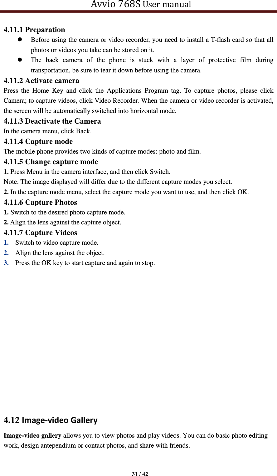   Avvio 768S User manual  31 / 42  4.11.1 Preparation  Before using the camera or video recorder, you need to install a T-flash card so that all photos or videos you take can be stored on it.    The  back  camera  of  the  phone  is  stuck  with  a  layer  of  protective  film  during transportation, be sure to tear it down before using the camera. 4.11.2 Activate camera Press  the  Home  Key  and  click  the  Applications  Program  tag.  To  capture  photos,  please  click Camera; to capture videos, click Video Recorder. When the camera or video recorder is activated, the screen will be automatically switched into horizontal mode. 4.11.3 Deactivate the Camera In the camera menu, click Back. 4.11.4 Capture mode The mobile phone provides two kinds of capture modes: photo and film. 4.11.5 Change capture mode 1. Press Menu in the camera interface, and then click Switch. Note: The image displayed will differ due to the different capture modes you select. 2. In the capture mode menu, select the capture mode you want to use, and then click OK. 4.11.6 Capture Photos 1. Switch to the desired photo capture mode. 2. Align the lens against the capture object. 4.11.7 Capture Videos 1. Switch to video capture mode.   2. Align the lens against the object.   3. Press the OK key to start capture and again to stop.          4.12 Image-video Gallery Image-video gallery allows you to view photos and play videos. You can do basic photo editing work, design antependium or contact photos, and share with friends. 