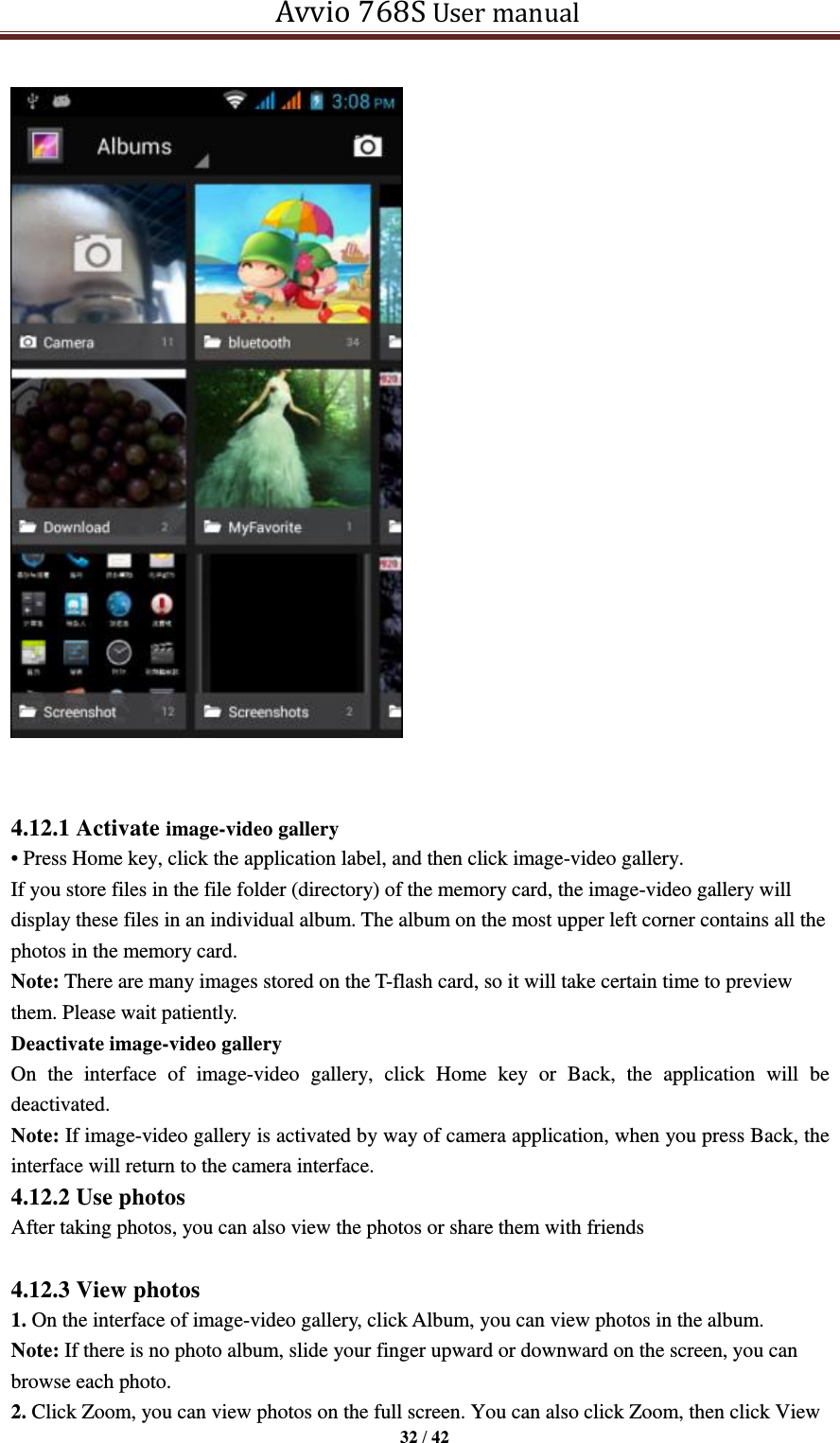   Avvio 768S User manual  32 / 42     4.12.1 Activate image-video gallery • Press Home key, click the application label, and then click image-video gallery. If you store files in the file folder (directory) of the memory card, the image-video gallery will display these files in an individual album. The album on the most upper left corner contains all the photos in the memory card. Note: There are many images stored on the T-flash card, so it will take certain time to preview them. Please wait patiently. Deactivate image-video gallery On  the  interface  of  image-video  gallery,  click  Home  key  or  Back,  the  application  will  be deactivated. Note: If image-video gallery is activated by way of camera application, when you press Back, the interface will return to the camera interface. 4.12.2 Use photos After taking photos, you can also view the photos or share them with friends  4.12.3 View photos 1. On the interface of image-video gallery, click Album, you can view photos in the album. Note: If there is no photo album, slide your finger upward or downward on the screen, you can browse each photo. 2. Click Zoom, you can view photos on the full screen. You can also click Zoom, then click View 