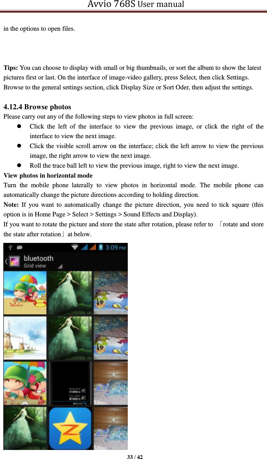   Avvio 768S User manual  33 / 42  in the options to open files.    Tips: You can choose to display with small or big thumbnails, or sort the album to show the latest pictures first or last. On the interface of image-video gallery, press Select, then click Settings. Browse to the general settings section, click Display Size or Sort Oder, then adjust the settings.  4.12.4 Browse photos Please carry out any of the following steps to view photos in full screen:  Click  the  left  of  the  interface  to  view  the  previous  image,  or  click  the  right  of  the interface to view the next image.  Click the visible scroll arrow on the interface; click the left arrow to view the previous image, the right arrow to view the next image.  Roll the trace ball left to view the previous image, right to view the next image. View photos in horizontal mode Turn  the  mobile  phone  laterally  to  view  photos  in  horizontal  mode.  The  mobile  phone  can automatically change the picture directions according to holding direction. Note:  If  you want  to  automatically change  the  picture  direction,  you need  to  tick  square  (this option is in Home Page &gt; Select &gt; Settings &gt; Sound Effects and Display). If you want to rotate the picture and store the state after rotation, please refer to  「rotate and store the state after rotation」at below.  