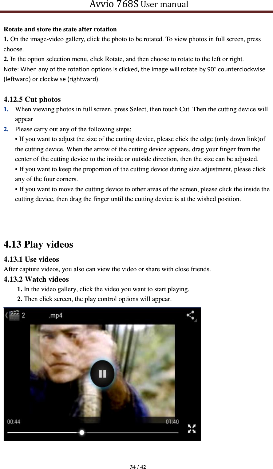   Avvio 768S User manual  34 / 42  Rotate and store the state after rotation 1. On the image-video gallery, click the photo to be rotated. To view photos in full screen, press choose. 2. In the option selection menu, click Rotate, and then choose to rotate to the left or right. Note: When any of the rotation options is clicked, the image will rotate by 90° counterclockwise (leftward) or clockwise (rightward).    4.12.5 Cut photos 1. When viewing photos in full screen, press Select, then touch Cut. Then the cutting device will appear 2. Please carry out any of the following steps:   • If you want to adjust the size of the cutting device, please click the edge (only down link)of the cutting device. When the arrow of the cutting device appears, drag your finger from the center of the cutting device to the inside or outside direction, then the size can be adjusted. • If you want to keep the proportion of the cutting device during size adjustment, please click any of the four corners. • If you want to move the cutting device to other areas of the screen, please click the inside the cutting device, then drag the finger until the cutting device is at the wished position.   4.13 Play videos 4.13.1 Use videos After capture videos, you also can view the video or share with close friends. 4.13.2 Watch videos 1. In the video gallery, click the video you want to start playing. 2. Then click screen, the play control options will appear.    