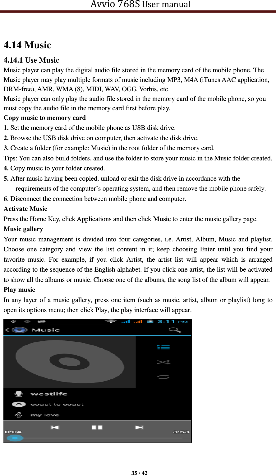   Avvio 768S User manual  35 / 42   4.14 Music 4.14.1 Use Music Music player can play the digital audio file stored in the memory card of the mobile phone. The Music player may play multiple formats of music including MP3, M4A (iTunes AAC application, DRM-free), AMR, WMA (8), MIDI, WAV, OGG, Vorbis, etc.   Music player can only play the audio file stored in the memory card of the mobile phone, so you must copy the audio file in the memory card first before play. Copy music to memory card 1. Set the memory card of the mobile phone as USB disk drive. 2. Browse the USB disk drive on computer, then activate the disk drive. 3. Create a folder (for example: Music) in the root folder of the memory card. Tips: You can also build folders, and use the folder to store your music in the Music folder created. 4. Copy music to your folder created. 5. After music having been copied, unload or exit the disk drive in accordance with the requirements of the computer’s operating system, and then remove the mobile phone safely. 6. Disconnect the connection between mobile phone and computer. Activate Music Press the Home Key, click Applications and then click Music to enter the music gallery page. Music gallery Your music management is divided into four categories, i.e. Artist, Album, Music and  playlist. Choose  one  category  and  view  the  list  content  in  it;  keep  choosing  Enter  until  you  find  your favorite  music.  For  example,  if  you  click  Artist,  the  artist  list  will  appear  which  is  arranged according to the sequence of the English alphabet. If you click one artist, the list will be activated to show all the albums or music. Choose one of the albums, the song list of the album will appear. Play music In any layer of a music gallery, press one item (such as music, artist, album or playlist) long to open its options menu; then click Play, the play interface will appear.    