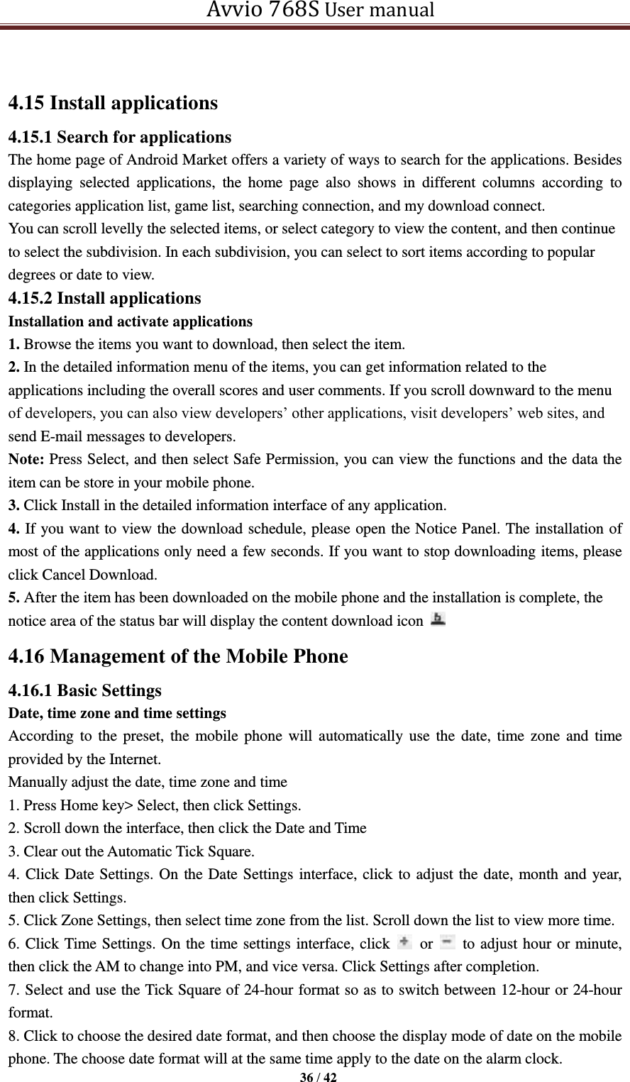   Avvio 768S User manual  36 / 42   4.15 Install applications 4.15.1 Search for applications The home page of Android Market offers a variety of ways to search for the applications. Besides displaying  selected  applications,  the  home  page  also  shows  in  different  columns  according  to categories application list, game list, searching connection, and my download connect. You can scroll levelly the selected items, or select category to view the content, and then continue to select the subdivision. In each subdivision, you can select to sort items according to popular degrees or date to view. 4.15.2 Install applications Installation and activate applications 1. Browse the items you want to download, then select the item. 2. In the detailed information menu of the items, you can get information related to the applications including the overall scores and user comments. If you scroll downward to the menu of developers, you can also view developers’ other applications, visit developers’ web sites, and send E-mail messages to developers. Note: Press Select, and then select Safe Permission, you can view the functions and the data the item can be store in your mobile phone.   3. Click Install in the detailed information interface of any application. 4. If you want to view the download schedule, please open the Notice Panel. The installation of most of the applications only need a few seconds. If you want to stop downloading items, please click Cancel Download. 5. After the item has been downloaded on the mobile phone and the installation is complete, the notice area of the status bar will display the content download icon   4.16 Management of the Mobile Phone   4.16.1 Basic Settings   Date, time zone and time settings According to the preset, the mobile phone will automatically  use  the date,  time zone  and  time provided by the Internet.   Manually adjust the date, time zone and time   1. Press Home key&gt; Select, then click Settings.   2. Scroll down the interface, then click the Date and Time   3. Clear out the Automatic Tick Square.   4. Click Date Settings. On the Date Settings interface, click to adjust the date, month and year, then click Settings.   5. Click Zone Settings, then select time zone from the list. Scroll down the list to view more time.   6. Click Time Settings. On the time settings interface, click    or    to adjust hour or minute, then click the AM to change into PM, and vice versa. Click Settings after completion. 7. Select and use the Tick Square of 24-hour format so as to switch between 12-hour or 24-hour format.   8. Click to choose the desired date format, and then choose the display mode of date on the mobile phone. The choose date format will at the same time apply to the date on the alarm clock. 