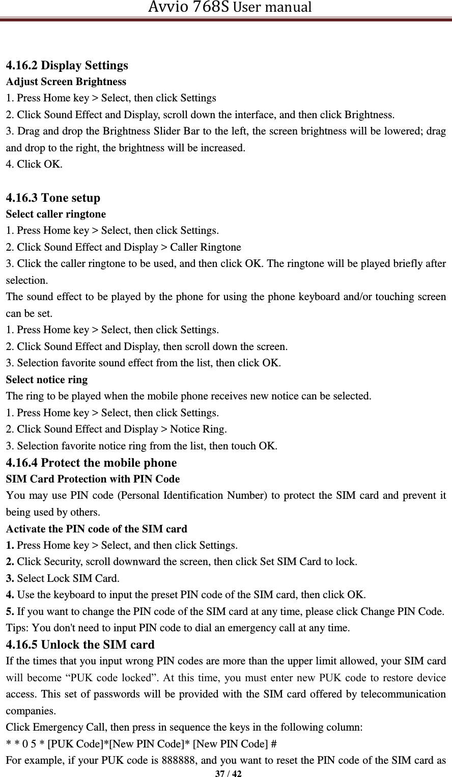   Avvio 768S User manual  37 / 42   4.16.2 Display Settings Adjust Screen Brightness 1. Press Home key &gt; Select, then click Settings   2. Click Sound Effect and Display, scroll down the interface, and then click Brightness.   3. Drag and drop the Brightness Slider Bar to the left, the screen brightness will be lowered; drag and drop to the right, the brightness will be increased. 4. Click OK.    4.16.3 Tone setup Select caller ringtone 1. Press Home key &gt; Select, then click Settings.   2. Click Sound Effect and Display &gt; Caller Ringtone 3. Click the caller ringtone to be used, and then click OK. The ringtone will be played briefly after selection. The sound effect to be played by the phone for using the phone keyboard and/or touching screen can be set.   1. Press Home key &gt; Select, then click Settings.   2. Click Sound Effect and Display, then scroll down the screen.   3. Selection favorite sound effect from the list, then click OK.   Select notice ring The ring to be played when the mobile phone receives new notice can be selected.   1. Press Home key &gt; Select, then click Settings.   2. Click Sound Effect and Display &gt; Notice Ring.   3. Selection favorite notice ring from the list, then touch OK.   4.16.4 Protect the mobile phone SIM Card Protection with PIN Code You may use PIN code (Personal Identification Number) to protect the SIM card and prevent it being used by others. Activate the PIN code of the SIM card 1. Press Home key &gt; Select, and then click Settings. 2. Click Security, scroll downward the screen, then click Set SIM Card to lock. 3. Select Lock SIM Card. 4. Use the keyboard to input the preset PIN code of the SIM card, then click OK. 5. If you want to change the PIN code of the SIM card at any time, please click Change PIN Code.   Tips: You don&apos;t need to input PIN code to dial an emergency call at any time. 4.16.5 Unlock the SIM card If the times that you input wrong PIN codes are more than the upper limit allowed, your SIM card will become “PUK code locked”. At  this time,  you must enter new PUK code  to restore device access. This set of passwords will be provided with the SIM card offered by telecommunication companies.   Click Emergency Call, then press in sequence the keys in the following column: * * 0 5 * [PUK Code]*[New PIN Code]* [New PIN Code] # For example, if your PUK code is 888888, and you want to reset the PIN code of the SIM card as 