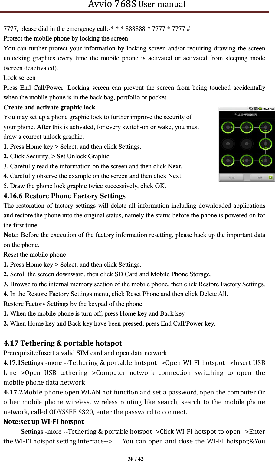   Avvio 768S User manual  38 / 42  7777, please dial in the emergency call:-* * * 888888 * 7777 * 7777 # Protect the mobile phone by locking the screen You can further protect your information by locking screen and/or requiring drawing the screen unlocking  graphics  every  time  the  mobile  phone  is  activated  or  activated  from  sleeping  mode (screen deactivated). Lock screen Press End  Call/Power. Locking screen  can  prevent the  screen  from being  touched  accidentally when the mobile phone is in the back bag, portfolio or pocket. Create and activate graphic lock You may set up a phone graphic lock to further improve the security of   your phone. After this is activated, for every switch-on or wake, you must   draw a correct unlock graphic.   1. Press Home key &gt; Select, and then click Settings. 2. Click Security, &gt; Set Unlock Graphic   3. Carefully read the information on the screen and then click Next. 4. Carefully observe the example on the screen and then click Next. 5. Draw the phone lock graphic twice successively, click OK. 4.16.6 Restore Phone Factory Settings The restoration of factory settings will delete all information including downloaded applications and restore the phone into the original status, namely the status before the phone is powered on for the first time.   Note: Before the execution of the factory information resetting, please back up the important data on the phone. Reset the mobile phone 1. Press Home key &gt; Select, and then click Settings. 2. Scroll the screen downward, then click SD Card and Mobile Phone Storage. 3. Browse to the internal memory section of the mobile phone, then click Restore Factory Settings. 4. In the Restore Factory Settings menu, click Reset Phone and then click Delete All. Restore Factory Settings by the keypad of the phone 1. When the mobile phone is turn off, press Home key and Back key. 2. When Home key and Back key have been pressed, press End Call/Power key.  4.17 Tethering &amp; portable hotspot Prerequisite:Insert a valid SIM card and open data network 4.17.1Settings -more --Tethering &amp; portable hotspot--&gt;Open WI-FI hotspot--&gt;Insert USB Line--&gt;Open  USB  tethering--&gt;Computer  network  connection  switching  to  open  the mobile phone data network 4.17.2Mobile phone open WLAN hot function and set a password, open the computer Or other  mobile  phone  wireless,  wireless  routing  like  search,  search  to  the  mobile  phone network, called ODYSSEE S320, enter the password to connect. Note:set up WI-FI hotspot      Settings -more --Tethering &amp; portable hotspot--&gt;Click WI-FI hotspot to open--&gt;Enter the WI-FI hotspot setting interface--&gt;  You  can  open and close  the WI-FI hotspot;&amp;You   