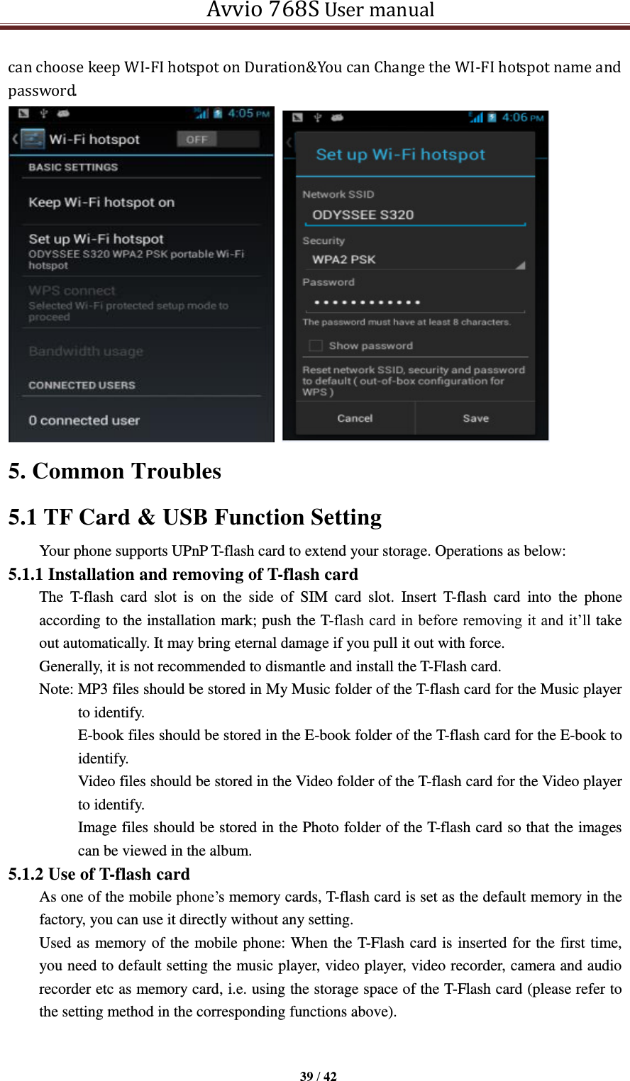   Avvio 768S User manual  39 / 42  can choose keep WI-FI hotspot on Duration&amp;You can Change the WI-FI hotspot name and password.   5. Common Troubles       5.1 TF Card &amp; USB Function Setting Your phone supports UPnP T-flash card to extend your storage. Operations as below: 5.1.1 Installation and removing of T-flash card The  T-flash  card  slot  is  on  the  side  of  SIM  card  slot.  Insert  T-flash  card  into  the  phone according to the installation mark; push the T-flash card in before removing it and it’ll take out automatically. It may bring eternal damage if you pull it out with force. Generally, it is not recommended to dismantle and install the T-Flash card.   Note: MP3 files should be stored in My Music folder of the T-flash card for the Music player to identify. E-book files should be stored in the E-book folder of the T-flash card for the E-book to identify. Video files should be stored in the Video folder of the T-flash card for the Video player to identify.   Image files should be stored in the Photo folder of the T-flash card so that the images can be viewed in the album. 5.1.2 Use of T-flash card As one of the mobile phone’s memory cards, T-flash card is set as the default memory in the factory, you can use it directly without any setting. Used as memory of the mobile phone: When the T-Flash card is inserted for the first time, you need to default setting the music player, video player, video recorder, camera and audio recorder etc as memory card, i.e. using the storage space of the T-Flash card (please refer to the setting method in the corresponding functions above).    