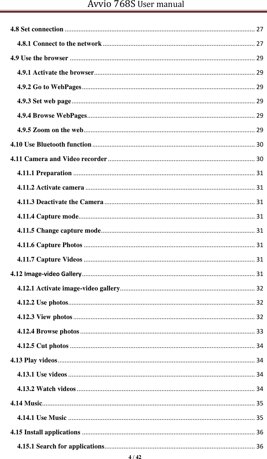   Avvio 768S User manual  4 / 42  4.8 Set connection .............................................................................................................. 27 4.8.1 Connect to the network ........................................................................................ 27 4.9 Use the browser ........................................................................................................... 29 4.9.1 Activate the browser ............................................................................................. 29 4.9.2 Go to WebPages .................................................................................................... 29 4.9.3 Set web page .......................................................................................................... 29 4.9.4 Browse WebPages ................................................................................................. 29 4.9.5 Zoom on the web ................................................................................................... 29 4.10 Use Bluetooth function .............................................................................................. 30 4.11 Camera and Video recorder ..................................................................................... 30 4.11.1 Preparation ......................................................................................................... 31 4.11.2 Activate camera .................................................................................................. 31 4.11.3 Deactivate the Camera ....................................................................................... 31 4.11.4 Capture mode...................................................................................................... 31 4.11.5 Change capture mode ......................................................................................... 31 4.11.6 Capture Photos ................................................................................................... 31 4.11.7 Capture Videos ................................................................................................... 31 4.12 Image-video Gallery .................................................................................................... 31 4.12.1 Activate image-video gallery.............................................................................. 32 4.12.2 Use photos............................................................................................................ 32 4.12.3 View photos ......................................................................................................... 32 4.12.4 Browse photos ..................................................................................................... 33 4.12.5 Cut photos ........................................................................................................... 34 4.13 Play videos .................................................................................................................. 34 4.13.1 Use videos ............................................................................................................ 34 4.13.2 Watch videos ....................................................................................................... 34 4.14 Music........................................................................................................................... 35 4.14.1 Use Music ............................................................................................................ 35 4.15 Install applications .................................................................................................... 36 4.15.1 Search for applications ....................................................................................... 36 