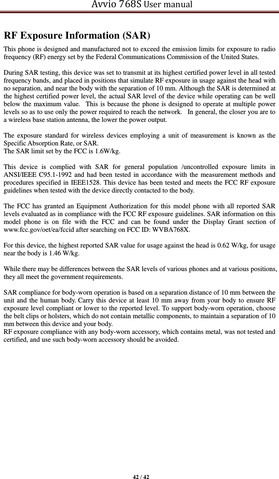   Avvio 768S User manual  42 / 42  RF Exposure Information (SAR) This phone is designed and manufactured not to exceed the emission limits for exposure to radio frequency (RF) energy set by the Federal Communications Commission of the United States.    During SAR testing, this device was set to transmit at its highest certified power level in all tested frequency bands, and placed in positions that simulate RF exposure in usage against the head with no separation, and near the body with the separation of 10 mm. Although the SAR is determined at the highest certified power level, the actual SAR level of the device while operating can be well below the maximum value.   This is because the phone is designed to operate at multiple power levels so as to use only the power required to reach the network.   In general, the closer you are to a wireless base station antenna, the lower the power output.  The exposure  standard for wireless  devices employing a  unit  of  measurement  is  known  as  the Specific Absorption Rate, or SAR.  The SAR limit set by the FCC is 1.6W/kg.   This  device  is  complied  with  SAR  for  general  population  /uncontrolled  exposure  limits  in ANSI/IEEE C95.1-1992 and had been tested in accordance with the measurement methods and procedures specified in IEEE1528. This device has been tested and meets the FCC RF exposure guidelines when tested with the device directly contacted to the body.    The FCC has granted an Equipment Authorization for this model phone with all reported SAR levels evaluated as in compliance with the FCC RF exposure guidelines. SAR information on this model  phone  is  on  file  with  the  FCC  and  can  be  found  under  the  Display  Grant  section  of www.fcc.gov/oet/ea/fccid after searching on FCC ID: WVBA768X.  For this device, the highest reported SAR value for usage against the head is 0.62 W/kg, for usage near the body is 1.46 W/kg.  While there may be differences between the SAR levels of various phones and at various positions, they all meet the government requirements.  SAR compliance for body-worn operation is based on a separation distance of 10 mm between the unit and the human body. Carry this device at least 10 mm away from your body to ensure RF exposure level compliant or lower to the reported level. To support body-worn operation, choose the belt clips or holsters, which do not contain metallic components, to maintain a separation of 10 mm between this device and your body.   RF exposure compliance with any body-worn accessory, which contains metal, was not tested and certified, and use such body-worn accessory should be avoided.     