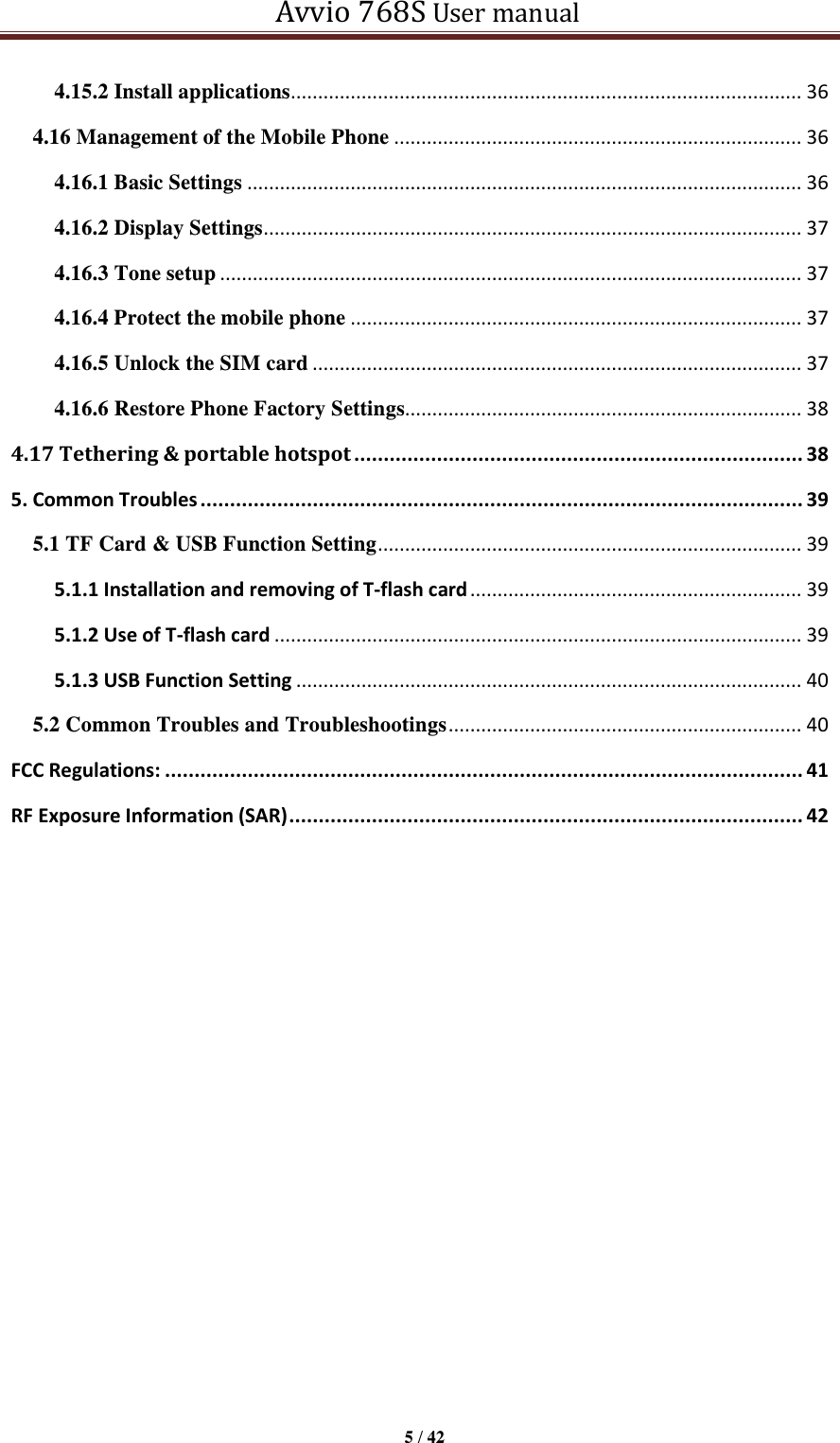   Avvio 768S User manual  5 / 42  4.15.2 Install applications .............................................................................................. 36 4.16 Management of the Mobile Phone ........................................................................... 36 4.16.1 Basic Settings ...................................................................................................... 36 4.16.2 Display Settings ................................................................................................... 37 4.16.3 Tone setup ........................................................................................................... 37 4.16.4 Protect the mobile phone ................................................................................... 37 4.16.5 Unlock the SIM card .......................................................................................... 37 4.16.6 Restore Phone Factory Settings......................................................................... 38 4.17 Tethering &amp; portable hotspot ............................................................................ 38 5. Common Troubles ...................................................................................................... 39 5.1 TF Card &amp; USB Function Setting .............................................................................. 39 5.1.1 Installation and removing of T-flash card ............................................................. 39 5.1.2 Use of T-flash card ................................................................................................. 39 5.1.3 USB Function Setting ............................................................................................. 40 5.2 Common Troubles and Troubleshootings ................................................................. 40 FCC Regulations: ............................................................................................................ 41 RF Exposure Information (SAR) ....................................................................................... 42                    