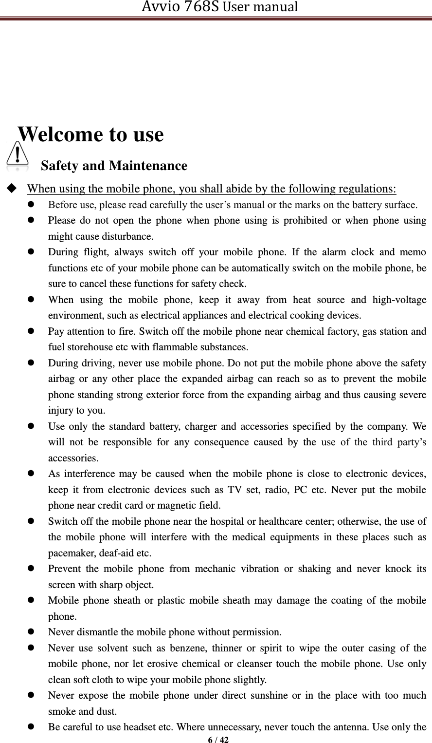   Avvio 768S User manual  6 / 42       Welcome to use Safety and Maintenance    When using the mobile phone, you shall abide by the following regulations:  Before use, please read carefully the user’s manual or the marks on the battery surface.    Please  do  not  open  the  phone  when  phone  using  is  prohibited  or  when  phone  using might cause disturbance.    During  flight,  always  switch  off  your  mobile  phone.  If  the  alarm  clock  and  memo functions etc of your mobile phone can be automatically switch on the mobile phone, be sure to cancel these functions for safety check.    When  using  the  mobile  phone,  keep  it  away  from  heat  source  and  high-voltage environment, such as electrical appliances and electrical cooking devices.  Pay attention to fire. Switch off the mobile phone near chemical factory, gas station and fuel storehouse etc with flammable substances.    During driving, never use mobile phone. Do not put the mobile phone above the safety airbag or any  other place the expanded  airbag  can reach  so  as  to prevent  the  mobile phone standing strong exterior force from the expanding airbag and thus causing severe injury to you.    Use only  the  standard battery,  charger and accessories specified  by the company.  We will  not  be  responsible  for  any  consequence  caused  by  the  use  of  the  third  party’s accessories.    As interference  may be caused when the mobile phone is close to electronic devices, keep  it  from electronic  devices  such  as  TV set,  radio,  PC  etc. Never put  the  mobile phone near credit card or magnetic field.  Switch off the mobile phone near the hospital or healthcare center; otherwise, the use of the  mobile  phone  will  interfere with  the  medical  equipments  in  these  places  such  as pacemaker, deaf-aid etc.    Prevent  the  mobile  phone  from  mechanic  vibration  or  shaking  and  never  knock  its screen with sharp object.    Mobile phone sheath or plastic mobile sheath may damage the coating of the mobile phone.    Never dismantle the mobile phone without permission.    Never use  solvent such  as  benzene,  thinner  or  spirit  to  wipe  the  outer  casing  of  the mobile phone, nor let erosive chemical or cleanser touch the mobile phone. Use only clean soft cloth to wipe your mobile phone slightly.    Never expose the  mobile phone  under direct  sunshine or  in  the place  with too  much smoke and dust.    Be careful to use headset etc. Where unnecessary, never touch the antenna. Use only the 