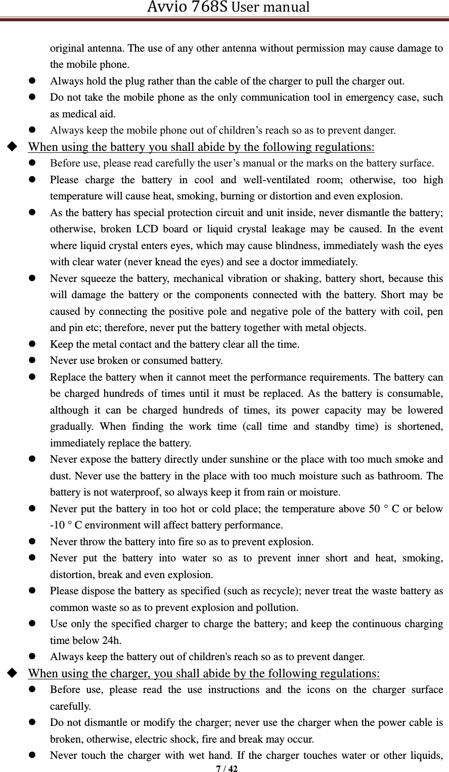   Avvio 768S User manual  7 / 42  original antenna. The use of any other antenna without permission may cause damage to the mobile phone.  Always hold the plug rather than the cable of the charger to pull the charger out.  Do not take the mobile phone as the only communication tool in emergency case, such as medical aid.    Always keep the mobile phone out of children’s reach so as to prevent danger.    When using the battery you shall abide by the following regulations:  Before use, please read carefully the user’s manual or the marks on the battery surface.    Please  charge  the  battery  in  cool  and  well-ventilated  room;  otherwise,  too  high temperature will cause heat, smoking, burning or distortion and even explosion.    As the battery has special protection circuit and unit inside, never dismantle the battery; otherwise,  broken  LCD  board  or  liquid  crystal  leakage  may  be  caused.  In  the  event where liquid crystal enters eyes, which may cause blindness, immediately wash the eyes with clear water (never knead the eyes) and see a doctor immediately.    Never squeeze the battery, mechanical vibration or shaking, battery short, because this will damage the battery or the  components connected with the  battery.  Short  may  be caused by connecting the positive pole and negative pole of the battery with coil, pen and pin etc; therefore, never put the battery together with metal objects.    Keep the metal contact and the battery clear all the time.  Never use broken or consumed battery.  Replace the battery when it cannot meet the performance requirements. The battery can be charged hundreds of times until it must be replaced. As the battery is consumable, although  it  can  be  charged  hundreds  of  times,  its  power  capacity  may  be  lowered gradually.  When  finding  the  work  time  (call  time  and  standby  time)  is  shortened, immediately replace the battery.    Never expose the battery directly under sunshine or the place with too much smoke and dust. Never use the battery in the place with too much moisture such as bathroom. The battery is not waterproof, so always keep it from rain or moisture.  Never put the battery in too hot or cold place; the temperature above 50 ° C or below -10 ° C environment will affect battery performance.  Never throw the battery into fire so as to prevent explosion.  Never  put  the  battery  into  water  so  as  to  prevent  inner  short  and  heat,  smoking, distortion, break and even explosion.    Please dispose the battery as specified (such as recycle); never treat the waste battery as common waste so as to prevent explosion and pollution.  Use only the specified charger to charge the battery; and keep the continuous charging time below 24h.    Always keep the battery out of children&apos;s reach so as to prevent danger.  When using the charger, you shall abide by the following regulations:  Before  use,  please  read  the  use  instructions  and  the  icons  on  the  charger  surface carefully.  Do not dismantle or modify the charger; never use the charger when the power cable is broken, otherwise, electric shock, fire and break may occur.    Never touch the charger with wet hand. If the charger touches water or other liquids, 