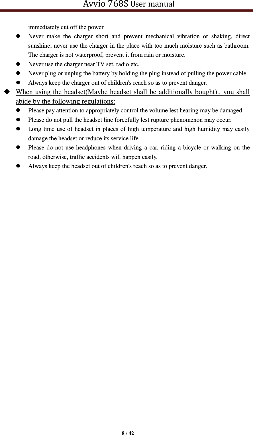   Avvio 768S User manual  8 / 42  immediately cut off the power.  Never  make  the  charger  short  and  prevent  mechanical  vibration  or  shaking,  direct sunshine; never use the charger in the place with too much moisture such as bathroom. The charger is not waterproof, prevent it from rain or moisture.    Never use the charger near TV set, radio etc.    Never plug or unplug the battery by holding the plug instead of pulling the power cable.    Always keep the charger out of children&apos;s reach so as to prevent danger.  When using the headset(Maybe headset shall be additionally bought)., you shall abide by the following regulations:  Please pay attention to appropriately control the volume lest hearing may be damaged.  Please do not pull the headset line forcefully lest rupture phenomenon may occur.  Long time use of headset in places of high temperature and high humidity may easily damage the headset or reduce its service life    Please do not use headphones when driving a car, riding a bicycle or walking on the road, otherwise, traffic accidents will happen easily.    Always keep the headset out of children&apos;s reach so as to prevent danger.               
