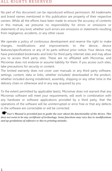  1 A L L   R I G HTS RESERVED                     No part of this document can be reproduced without permission. All trademarks and brand names mentioned in this publication are property of  their respective owners. While all the efforts have been made to ensure the accuracy of contents in  this  manual,  we  presume  no  responsibility  for  errors  or  omissions  or statements of any kind, whether such errors are omissions or statements resulting from negligence, accidents, or any other cause.      We operate a policy  of  continuous development and reserve the right to make changes,  modifications  and  improvements  to  the  device,  device features/specifications or  any  of its parts without prior notice.  Your device may have preinstalled bookmarks and links for third party internet sites and may allow you  to  access  third  party  sites.  These  are  no  affiliated  with  Micromax,  and Micromax does not endorse or assume liability for them. If you access such sites, take precautions for security or content. The  limited  warranty does  not  cover user  manuals  or any  third  party software, settings,  content,  data  or  links,  whether  included/  downloaded  in  the  product, whether included during installment, assembly, shipping or any other time in the delivery chain or otherwise and in any way acquired by you.  To the extent permitted by applicable law(s), Micromax does not warrant that any Micromax  software  will  meet  your  requirements,  will  work  in  combination with any  hardware  or  software  applications  provided  by  a  third  party,  that  the operations of the software will be uninterrupted or error free or that any defects in the software are correctable or will be corrected.   User’s Manual is provided just to guide the user about the functionality of the device. This does not seem to be any certificate of technology. Some functions may vary due to modifications and up-gradations of software or due to printing mistake. 