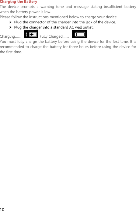  10 Charging the Battery   The  device  prompts  a  warning  tone  and  message  stating  insufficient  battery when the battery power is low.     Please follow the instructions mentioned below to charge your device:  Plug the connector of the charger into the jack of the device.    Plug the charger into a standard AC wall outlet.   Charging…….    Fully Charged…….     You must fully charge the battery before using the device for the first time. It is recommended to charge the battery for three hours before using the device for the first time.   