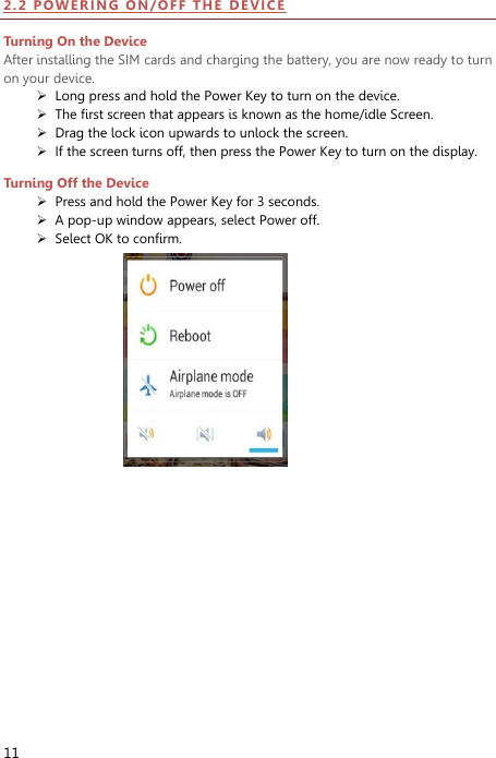  11 2 . 2  PO WER IN G  ON / OF F   THE   D E VIC E  Turning On the Device After installing the SIM cards and charging the battery, you are now ready to turn on your device.  Long press and hold the Power Key to turn on the device.    The first screen that appears is known as the home/idle Screen.    Drag the lock icon upwards to unlock the screen.    If the screen turns off, then press the Power Key to turn on the display.   Turning Off the Device  Press and hold the Power Key for 3 seconds.  A pop-up window appears, select Power off.    Select OK to confirm. 