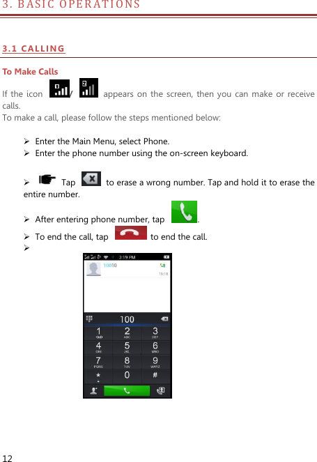  12 3.  B A S I C   O P E R A T I O N S                          3 . 1  CAL LI NG  To Make Calls If  the  icon  /    appears  on  the screen,  then you can  make or  receive calls.   To make a call, please follow the steps mentioned below:   Enter the Main Menu, select Phone.    Enter the phone number using the on-screen keyboard.           Tap    to erase a wrong number. Tap and hold it to erase the entire number.  After entering phone number, tap  .  To end the call, tap    to end the call.                    