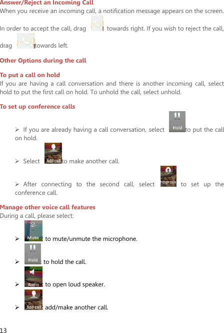  13  Answer/Reject an Incoming Call When you receive an incoming call, a notification message appears on the screen. In order to accept the call, drag    towards right. If you wish to reject the call, drag  towards left. Other Options during the call To put a call on hold   If  you are  having  a call  conversation  and  there  is  another  incoming call,  select hold to put the first call on hold. To unhold the call, select unhold. To set up conference calls  If you are already having a call conversation, select  to put the call on hold.  Select  to make another call.  After  connecting  to  the  second  call,  select    to  set  up  the conference call.   Manage other voice call features During a call, please select:  : to mute/unmute the microphone.    : to hold the call.  : to open loud speaker.  : add/make another call. 