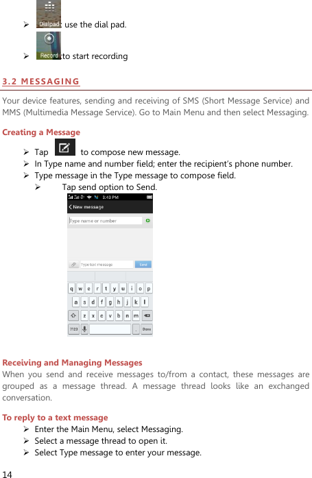  14  : use the dial pad.  :to start recording 3 . 2  ME SSA GI NG  Your device features, sending and receiving of SMS (Short Message Service) and MMS (Multimedia Message Service). Go to Main Menu and then select Messaging. Creating a Message  Tap    to compose new message.  In Type name and number field; enter the recipient’s phone number.  Type message in the Type message to compose field.  Tap send option to Send.   Receiving and Managing Messages When  you  send  and  receive  messages  to/from  a  contact,  these  messages  are grouped  as  a  message  thread.  A  message  thread  looks  like  an  exchanged conversation. To reply to a text message  Enter the Main Menu, select Messaging.  Select a message thread to open it.  Select Type message to enter your message. 