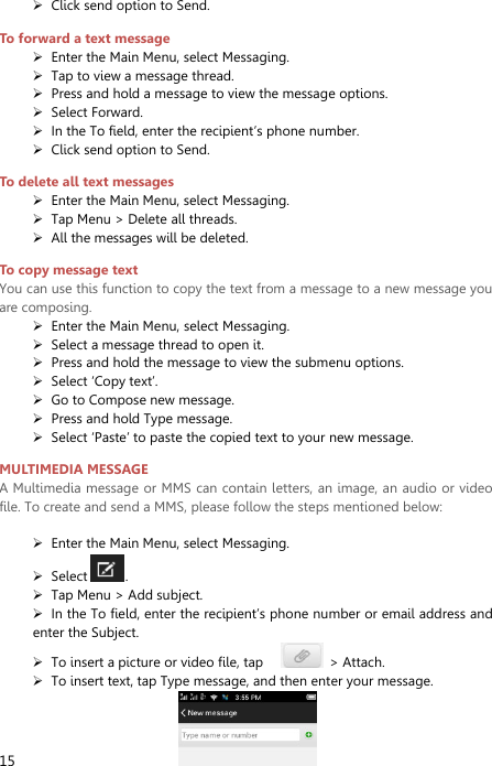  15  Click send option to Send. To forward a text message  Enter the Main Menu, select Messaging.  Tap to view a message thread.  Press and hold a message to view the message options.  Select Forward.  In the To field, enter the recipient’s phone number.  Click send option to Send. To delete all text messages  Enter the Main Menu, select Messaging.  Tap Menu &gt; Delete all threads.  All the messages will be deleted. To copy message text You can use this function to copy the text from a message to a new message you are composing.  Enter the Main Menu, select Messaging.  Select a message thread to open it.  Press and hold the message to view the submenu options.  Select ‘Copy text’.  Go to Compose new message.  Press and hold Type message.  Select ‘Paste’ to paste the copied text to your new message. MULTIMEDIA MESSAGE A Multimedia message or MMS can contain letters, an image, an audio or video file. To create and send a MMS, please follow the steps mentioned below:     Enter the Main Menu, select Messaging.  Select .  Tap Menu &gt; Add subject.  In the To field, enter the recipient’s phone number or email address and enter the Subject.  To insert a picture or video file, tap      &gt; Attach.  To insert text, tap Type message, and then enter your message.                     