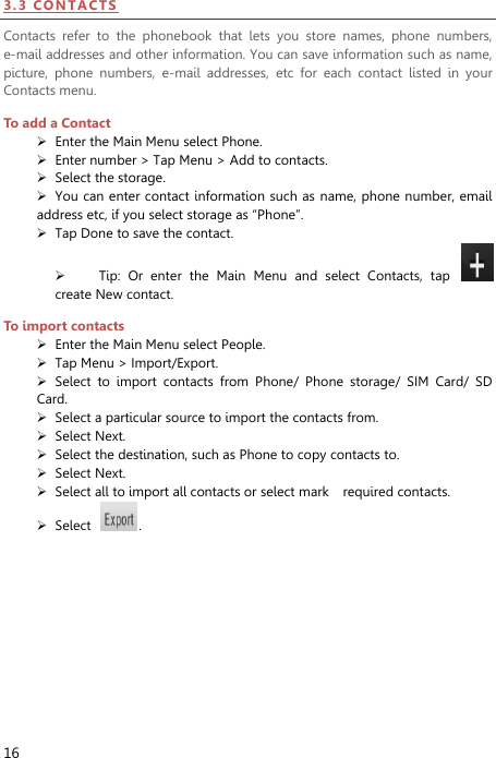  16 3 . 3  CO N TA CTS  Contacts  refer  to  the  phonebook  that  lets  you  store  names,  phone  numbers, e-mail addresses and other information. You can save information such as name, picture,  phone  numbers,  e-mail  addresses,  etc  for  each  contact  listed  in  your Contacts menu.   To add a Contact  Enter the Main Menu select Phone.  Enter number &gt; Tap Menu &gt; Add to contacts.  Select the storage.  You can enter contact information such as  name, phone number, email address etc, if you select storage as “Phone”.    Tap Done to save the contact.  Tip:  Or  enter  the  Main  Menu  and  select  Contacts,  tap   create New contact. To import contacts  Enter the Main Menu select People.  Tap Menu &gt; Import/Export.  Select  to  import  contacts  from  Phone/  Phone  storage/  SIM  Card/  SD Card.  Select a particular source to import the contacts from.    Select Next.  Select the destination, such as Phone to copy contacts to.  Select Next.    Select all to import all contacts or select mark    required contacts.  Select  .   