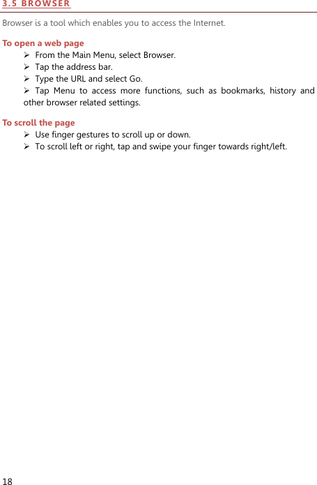  18 3 . 5  BR O WS E R  Browser is a tool which enables you to access the Internet.   To open a web page  From the Main Menu, select Browser.  Tap the address bar.  Type the URL and select Go.  Tap  Menu  to  access  more  functions,  such  as  bookmarks,  history  and other browser related settings. To scroll the page  Use finger gestures to scroll up or down.      To scroll left or right, tap and swipe your finger towards right/left.   