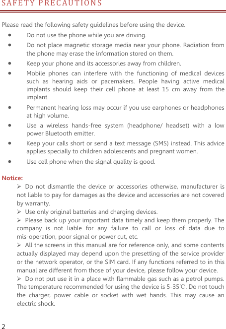  2 S A FE T Y PRECAUT I O N S             Please read the following safety guidelines before using the device.    Do not use the phone while you are driving.    Do not place magnetic storage media near your phone. Radiation from the phone may erase the information stored on them.  Keep your phone and its accessories away from children.    Mobile  phones  can  interfere  with  the  functioning  of  medical  devices such  as  hearing  aids  or  pacemakers.  People  having  active  medical implants  should  keep  their  cell  phone  at  least  15  cm  away  from  the implant.  Permanent hearing loss may occur if you use earphones or headphones at high volume.    Use  a  wireless  hands-free  system  (headphone/  headset)  with  a  low power Bluetooth emitter.  Keep your calls short or send a text message (SMS) instead. This advice applies specially to children adolescents and pregnant women.  Use cell phone when the signal quality is good.  Notice:  Do  not  dismantle  the  device  or  accessories  otherwise,  manufacturer  is not liable to pay for damages as the device and accessories are not covered by warranty.  Use only original batteries and charging devices.    Please back up your important data timely and keep them properly. The company  is  not  liable  for  any  failure  to  call  or  loss  of  data  due  to mis-operation, poor signal or power cut, etc.  All the screens in this manual are for reference only, and some contents actually displayed may depend upon the presetting of the service provider or the network operator, or the SIM card. If any functions referred to in this manual are different from those of your device, please follow your device.    Do not put use it in a place with flammable gas such as a petrol pumps. The temperature recommended for using the device is 5-35℃. Do not touch the  charger,  power  cable  or  socket  with  wet  hands.  This  may  cause  an electric shock.   