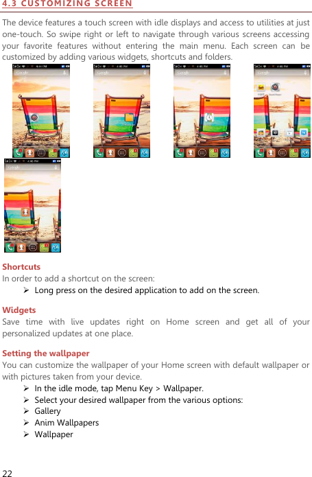  22 4 . 3  CU S TO MI ZIN G  SC RE EN  The device features a touch screen with idle displays and access to utilities at just one-touch. So  swipe  right or left  to navigate  through various  screens  accessing your  favorite  features  without  entering  the  main  menu.  Each  screen  can  be customized by adding various widgets, shortcuts and folders.           Shortcuts In order to add a shortcut on the screen:  Long press on the desired application to add on the screen. Widgets Save  time  with  live  updates  right  on  Home  screen  and  get  all  of  your personalized updates at one place.   Setting the wallpaper You can customize the wallpaper of your Home screen with default wallpaper or with pictures taken from your device.  In the idle mode, tap Menu Key &gt; Wallpaper.  Select your desired wallpaper from the various options:  Gallery  Anim Wallpapers  Wallpaper 