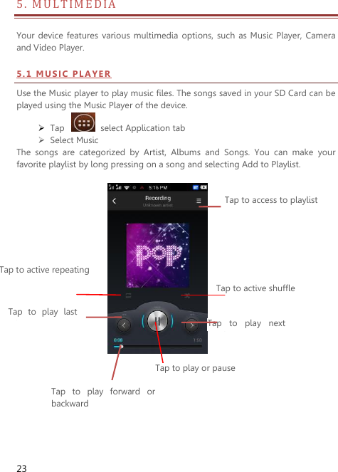  23 5 .   M ULTIMEDIA                                 Your device  features  various multimedia  options, such  as Music  Player, Camera and Video Player. 5 . 1  MU S IC  P L A Y ER  Use the Music player to play music files. The songs saved in your SD Card can be played using the Music Player of the device.      Tap    select Application tab    Select Music   The  songs  are  categorized  by  Artist,  Albums  and  Songs.  You  can  make  your favorite playlist by long pressing on a song and selecting Add to Playlist.                      Tap to access to playlist Tap to active shuffle Tap  to  play  next music Tap to active repeating Tap  to  play last music Tap to play or pause Tap  to  play  forward  or backward  