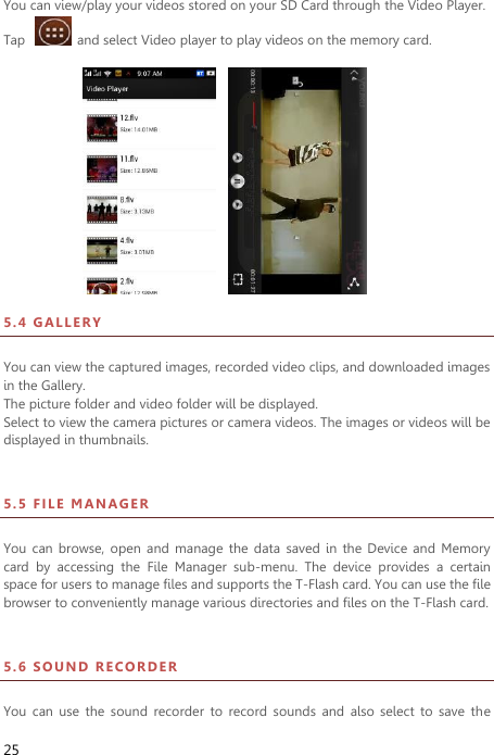 25 You can view/play your videos stored on your SD Card through the Video Player.   Tap    and select Video player to play videos on the memory card.                                                           5 . 4  GA L L E R Y  You can view the captured images, recorded video clips, and downloaded images in the Gallery. The picture folder and video folder will be displayed. Select to view the camera pictures or camera videos. The images or videos will be displayed in thumbnails. 5 . 5  FI L E   MA NA G E R  You  can browse,  open and  manage  the data  saved  in  the  Device  and  Memory card  by  accessing  the  File  Manager  sub-menu.  The  device  provides  a  certain space for users to manage files and supports the T-Flash card. You can use the file browser to conveniently manage various directories and files on the T-Flash card.   5 . 6  SO U ND  R ECO RD ER    You  can  use  the  sound  recorder  to  record  sounds  and  also  select  to  save  the 
