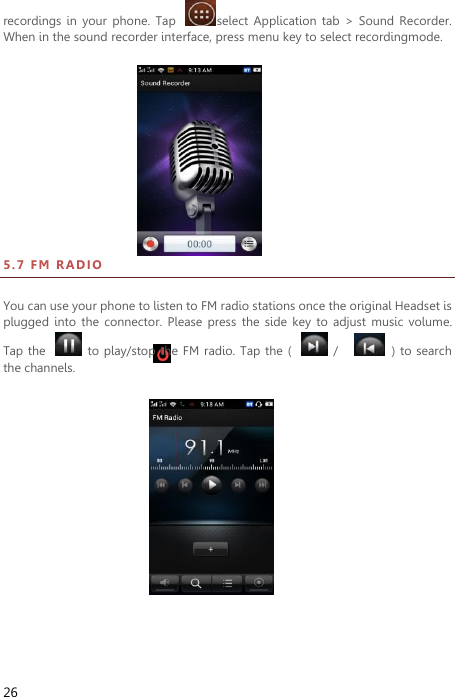  26 recordings in  your  phone.  Tap  select  Application  tab  &gt;  Sound  Recorder. When in the sound recorder interface, press menu key to select recordingmode.                                                                     5 . 7  FM  R A DI O  You can use your phone to listen to FM radio stations once the original Headset is plugged  into  the  connector. Please  press  the side  key  to adjust  music volume. Tap the    to play/stop the FM  radio. Tap the  (    /      ) to search the channels.  