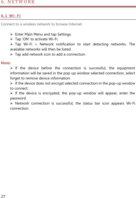  27 6. NETWORK                            6 . 1  WI -FI Connect to a wireless network to browse Internet.   Enter Main Menu and tap Settings.  Tap ‘ON’ to activate Wi-Fi.  Tap  Wi-Fi  &gt;  Network  notification  to  start  detecting  networks.  The available networks will then be listed.  Tap add network icon to add a connection. Note:  If  the  device  before  the  connection  is  successful,  the  equipment information will be saved in the pop-up window selected connection, select forget to remove device information.  If the device does not encrypt selected connection in the pop-up window to connect.  If  the  device  is  encrypted,  the  pop-up  window  will  appear,  enter  the password.  Network  connection  is  successful;  the  status  bar  icon  appears  Wi-Fi connection. 