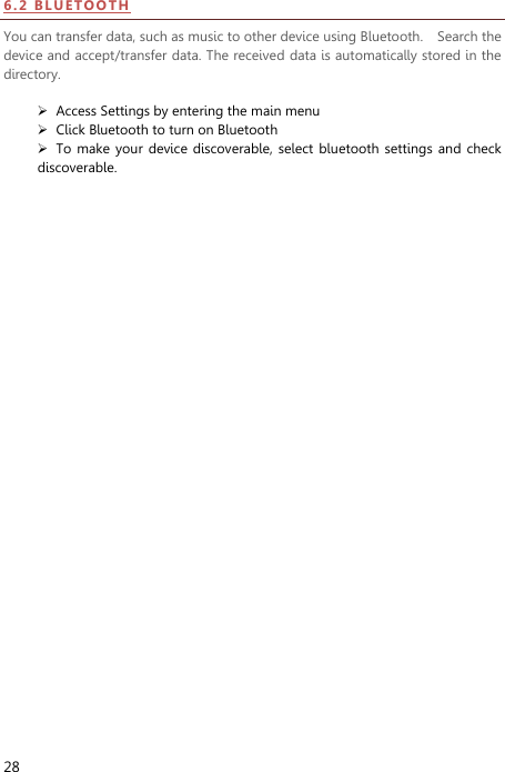  28 6.2   BL UE TOO TH  You can transfer data, such as music to other device using Bluetooth.    Search the device and accept/transfer data. The received data is automatically stored in the directory.     Access Settings by entering the main menu  Click Bluetooth to turn on Bluetooth  To make  your device discoverable,  select bluetooth  settings  and check discoverable.   