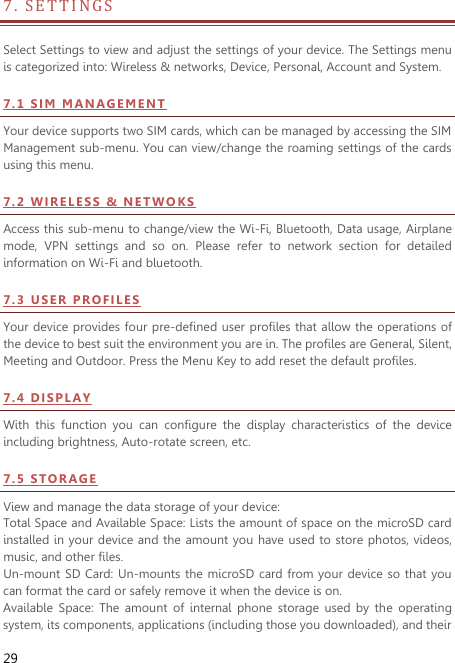  29 7 .   SETTIN GS                                       Select Settings to view and adjust the settings of your device. The Settings menu is categorized into: Wireless &amp; networks, Device, Personal, Account and System. 7 . 1  SI M  M AN AG E M E N T  Your device supports two SIM cards, which can be managed by accessing the SIM Management sub-menu. You can view/change the roaming settings of the cards using this menu.   7 . 2  WI R EL ES S  &amp;  N ET WO KS Access this sub-menu to change/view the Wi-Fi, Bluetooth, Data usage, Airplane mode,  VPN  settings  and  so  on.  Please  refer  to  network  section  for  detailed information on Wi-Fi and bluetooth.   7 . 3  US E R   PR OF IL E S  Your device provides four pre-defined user profiles that allow the operations of the device to best suit the environment you are in. The profiles are General, Silent, Meeting and Outdoor. Press the Menu Key to add reset the default profiles.   7 . 4  DI S PL AY  With  this  function  you  can  configure  the  display  characteristics  of  the  device including brightness, Auto-rotate screen, etc.   7 . 5  STO RA G E  View and manage the data storage of your device: Total Space and Available Space: Lists the amount of space on the microSD card installed in your device and the amount you  have used to store photos, videos, music, and other files. Un-mount SD  Card: Un-mounts the microSD card from your device so that you can format the card or safely remove it when the device is on. Available  Space:  The  amount  of  internal  phone  storage  used  by  the  operating system, its components, applications (including those you downloaded), and their 