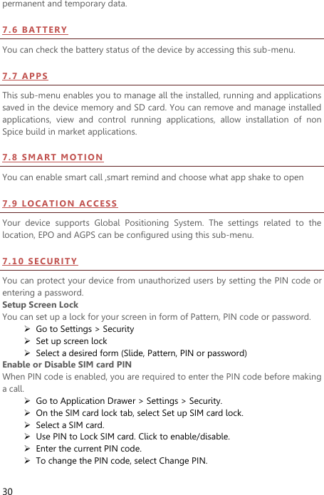  30 permanent and temporary data.   7.6   BA TT E R Y  You can check the battery status of the device by accessing this sub-menu.   7.7   AP PS  This sub-menu enables you to manage all the installed, running and applications saved in the device memory and SD card. You can remove and manage installed applications,  view  and  control  running  applications,  allow  installation  of  non Spice build in market applications.   7 . 8  SM AR T  M OT I ON  You can enable smart call ,smart remind and choose what app shake to open 7 . 9  LO CAT I O N  AC CE S S  Your  device  supports  Global  Positioning  System.  The  settings  related  to  the location, EPO and AGPS can be configured using this sub-menu.   7 . 1 0  S EC U RI TY  You can protect your device from unauthorized users by setting the PIN code or entering a password. Setup Screen Lock You can set up a lock for your screen in form of Pattern, PIN code or password.    Go to Settings &gt; Security  Set up screen lock  Select a desired form (Slide, Pattern, PIN or password) Enable or Disable SIM card PIN When PIN code is enabled, you are required to enter the PIN code before making a call.  Go to Application Drawer &gt; Settings &gt; Security.  On the SIM card lock tab, select Set up SIM card lock.  Select a SIM card.  Use PIN to Lock SIM card. Click to enable/disable.  Enter the current PIN code.  To change the PIN code, select Change PIN. 