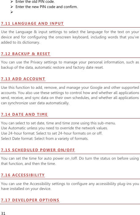  31  Enter the old PIN code.  Enter the new PIN code and confirm.   7 . 1 1  L AN GU A GE  A N D   I N PU T Use the  Language &amp;  input settings  to  select  the  language for the  text  on your device and for  configuring the onscreen  keyboard, including words  that  you’ve added to its dictionary.   7 . 1 2  B AC K UP   &amp;   RE SE T  You can use the Privacy  settings to manage  your  personal information,  such as backup of the data, automatic restore and factory date reset. 7.13  A DD  AC CO UN T  Use this function to add, remove, and manage your Google and other supported accounts. You also use these settings to control how and whether all applications send, receive, and sync data on their own schedules, and whether all applications can synchronize user data automatically.   7 . 1 4  D ATE  A N D   TI ME  You can select to set date, time and time zone using this sub-menu.     Use Automatic unless you need to override the network values. Use 24-hour format: Select to set 24-hour formats on or off. Select Date format: Select from a variety of formats. 7 . 1 5  S CHE DU LE D  PO W ER  O N /O F F  You can set the time for auto power on /off. Do turn the status on before using that function, and then the time.   7 . 1 6  A CCE SS IB I LI TY  You can use the Accessibility settings to configure any accessibility plug-ins you have installed on your device. 7 . 1 7  D EV E L O PE R  OP T IO N S  