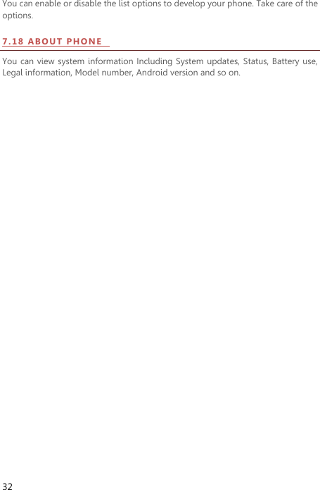  32 You can enable or disable the list options to develop your phone. Take care of the options. 7.18  A BO U T   PH ON E    You can view system information Including System  updates, Status,  Battery use, Legal information, Model number, Android version and so on.   