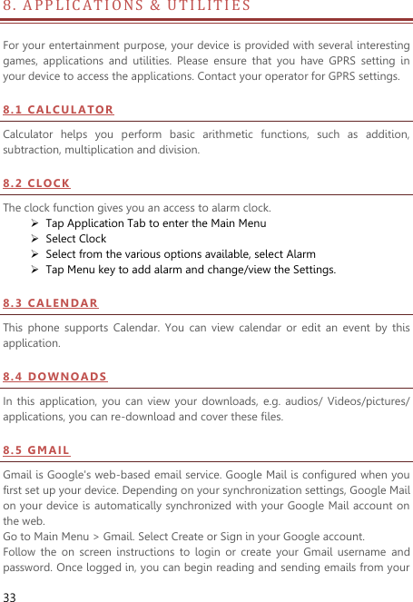  33 8 .   A PPLICATIONS &amp;  U T I L I T I E S                           For your entertainment purpose, your device is provided with several interesting games,  applications  and  utilities.  Please  ensure  that  you  have  GPRS  setting  in your device to access the applications. Contact your operator for GPRS settings.   8 . 1  CAL CU L A T OR  Calculator  helps  you  perform  basic  arithmetic  functions,  such  as  addition, subtraction, multiplication and division. 8 . 2  CL O CK  The clock function gives you an access to alarm clock.    Tap Application Tab to enter the Main Menu    Select Clock    Select from the various options available, select Alarm    Tap Menu key to add alarm and change/view the Settings.   8 . 3  CA L E N DA R  This  phone  supports  Calendar.  You  can  view  calendar  or  edit  an  event  by  this application. 8 . 4  DO WN O AD S  In  this  application,  you  can  view  your  downloads,  e.g. audios/  Videos/pictures/ applications, you can re-download and cover these files. 8 . 5  GM AI L  Gmail is Google&apos;s web-based email service. Google Mail is configured when you first set up your device. Depending on your synchronization settings, Google Mail on your device is automatically synchronized with your Google Mail account on the web. Go to Main Menu &gt; Gmail. Select Create or Sign in your Google account. Follow  the  on  screen  instructions  to  login  or  create  your  Gmail  username  and password. Once logged in, you can begin reading and sending emails from your 