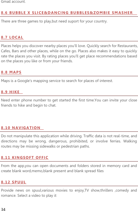  34 Gmail account. 8 . 6  BU B BL E  X  S LI CE &amp;D AN C I N G   BU BB LE S &amp;Z OM B IE   S M AS HER              There are three games to play,but need suport for your country.    8 . 7  LO CAL  Places helps you discover nearby places you&apos;ll love. Quickly search for Restaurants, Cafes, Bars and other places, while on the go. Places also makes it easy to quickly rate the places you visit. By rating places you&apos;ll get place recommendations based on the places you like or from your friends. 8.8   M A PS  Maps is a Google&apos;s mapping service to search for places of interest. 8.9   HI KE    Need enter phone number to get started the first time.You can invite your close friends to hike and begin to chat.  8.10  N AV IG A TI ON    Do not manipulate this application while driving. Traffic data is not real-time, and directions  may  be  wrong,  dangerous,  prohibited,  or  involve  ferries.  Walking routes may be missing sidewalks or pedestrian paths. 8 . 1 1  K I N G SO FT  OF FI C  From the  app,you can open documents and folders stored  in memory card and create blank word,memo,blank present and blank spread files 8 . 12  S PU U L  Provide  news  on  spuul,various  movies  to  enjoy,TV  show,thrillers  ,comedy  and romance. Select a video to play it 