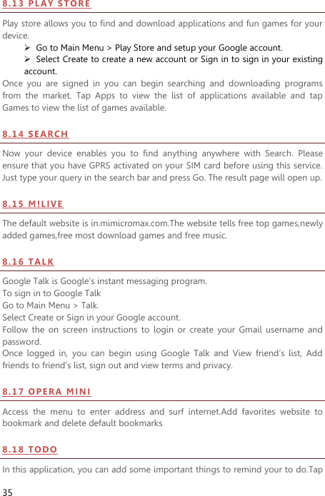  35 8 . 1 3  P LA Y  S TO R E  Play store allows you to find and download applications and fun games for your device.  Go to Main Menu &gt; Play Store and setup your Google account.  Select Create to create a new account or Sign in to sign in your existing account. Once  you  are  signed  in  you  can  begin  searching  and  downloading  programs from  the  market.  Tap  Apps  to  view  the  list  of  applications  available  and  tap Games to view the list of games available.   8 . 1 4  S EA R CH  Now  your  device  enables  you  to  find  anything  anywhere  with  Search.  Please ensure that you have GPRS activated on your SIM card before using this service. Just type your query in the search bar and press Go. The result page will open up. 8 . 15  M !L I VE  The default website is in.mimicromax.com.The website tells free top games,newly added games,free most download games and free music. 8 . 1 6  T ALK  Google Talk is Google&apos;s instant messaging program. To sign in to Google Talk Go to Main Menu &gt; Talk. Select Create or Sign in your Google account. Follow  the  on  screen  instructions  to  login  or  create  your  Gmail  username  and password. Once  logged  in,  you  can  begin  using  Google  Talk  and  View  friend’s  list,  Add friends to friend’s list, sign out and view terms and privacy. 8 . 1 7  O PE RA  MI NI  Access  the  menu  to  enter  address  and  surf  internet.Add  favorites  website  to bookmark and delete default bookmarks 8 . 1 8  T ODO  In this application, you can add some important things to remind your to do.Tap 